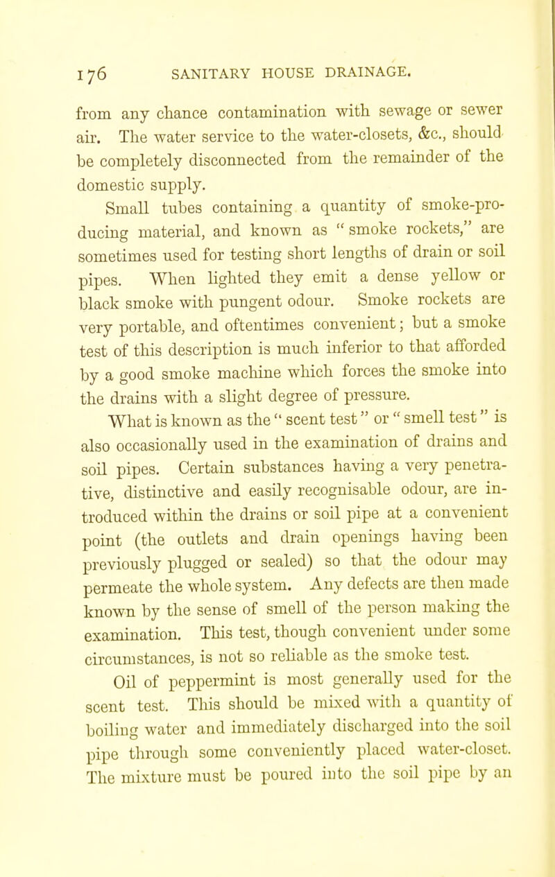 from any chance contamination with sewage or sewer air. The water service to the water-closets, &c., should be completely disconnected from the remainder of the domestic supply. Small tubes containing a quantity of smoke-pro- ducing material, and known as smoke rockets, are sometimes used for testing short lengths of drain or soil pipes. When lighted they emit a dense yellow or black smoke with pungent odour. Smoke rockets are very portable, and oftentimes convenient; but a smoke test of this description is much inferior to that afforded by a good smoke machine which forces the smoke into the drains with a slight degree of pressure. What is known as the  scent test or  smell test is also occasionally used in the examination of drains and soil pipes. Certain substances having a very penetra- tive, distinctive and easily recognisable odour, are in- troduced within the drains or soil pipe at a convenient point (the outlets and drain openings having been previously plugged or sealed) so that the odour may permeate the whole system. Any defects are then made known by the sense of smell of the person making the examination. This test, though convenient under some circumstances, is not so reliable as the smoke test. Oil of peppermint is most generally used for the scent test. This should be mixed with a quantity of boiling water and immediately discharged into the soil pipe through some conveniently placed water-closet. The mixture must be poured into the soil pipe by an