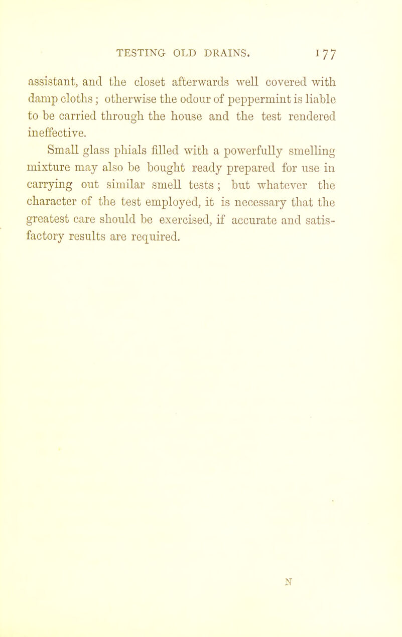 assistant, and tlie closet afterwards well covered with damp clotlis; otherwise the odour of peppermint is liable to be carried through the house and the test rendered ineffective. Small glass phials filled with a powerfully smelling mixture may also be bought ready prepared for use in carrying out similar smell tests; but whatever the character of the test employed, it is necessary that the greatest care should be exercised, if accurate and satis- factory results are required.