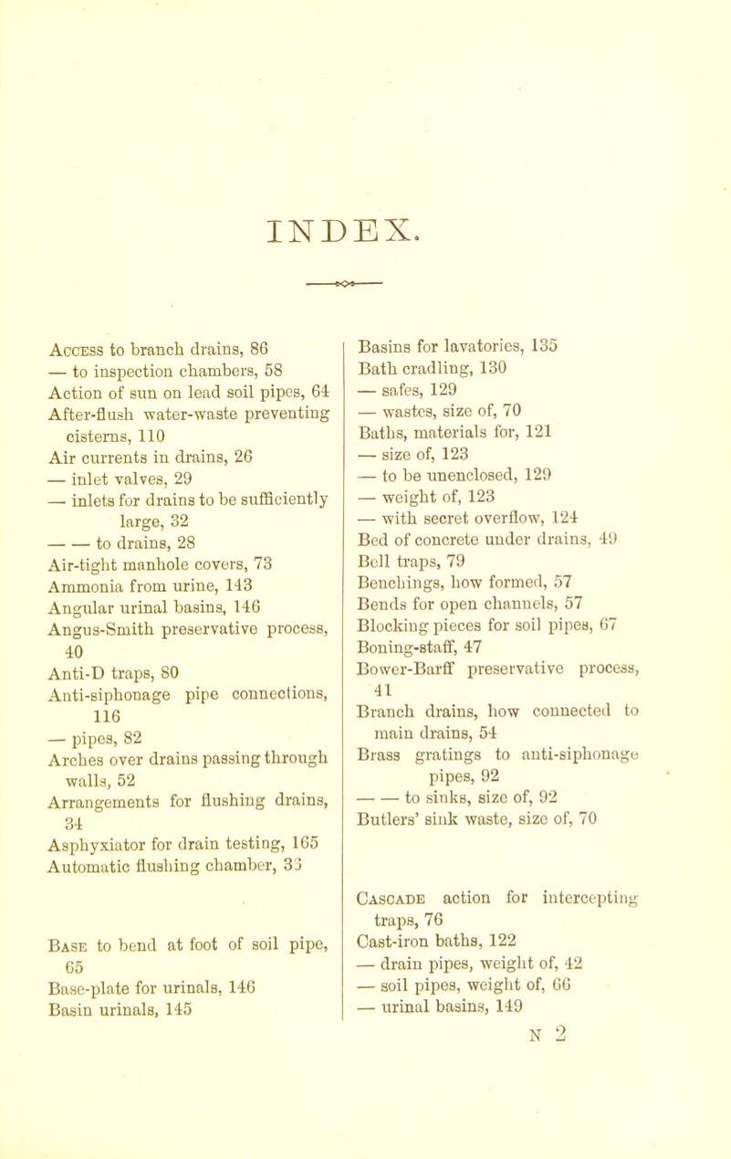 INDEX. Access to branch drains, 86 — to inspection cliambers, 58 Action of sun on lead soil pipes, 64 After-flush water-waste preventing cisterns, 110 Air currents in drains, 26 — inlet valves, 29 — inlets for drains to be sufSciently large, 32 to drains, 28 Air-tight manhole covers, 73 Ammonia from urine, 143 Angular urinal basins, 146 Angus-Smith preservative process, 40 Anti-D traps, 80 Anti-siphonage pipe connections, 116 — pipes, 82 Arches over drains passing through walls, 52 Arrangements for flushing drains, 34 Asphyxiator for drain testing, 165 Automatic flushing chamber, 33 Base to bend at foot of soil pipe, 65 Base-plate for urinals, 146 Basin urinals, 145 Basins for lavatories, 135 Bath cradling, 130 — safes, 129 — wastes, size of, 70 Baths, materials for, 121 — size of, 123 — to be imenclosed, 129 — weight of, 123 — with secret overflow, 124 Bed of concrete under drains, 49 Bell traps, 79 Benchings, how formed, 57 Bends for open channels, 57 Blocking pieces for soil pipes, 67 Boning-stafi, 47 Bower-Barfif preservative process, 41 Branch drains, how connected to main drains, 54 Brass gratings to anti-siphonage pipes, 92 to sinks, size of, 92 Butlers' sink waste, size of, 70 Cascade action for intercepting traps, 76 Cast-iron baths, 122 — drain pipes, weight of, 42 — soil pipes, weight of, 66 — urinal basins, 149 N 2