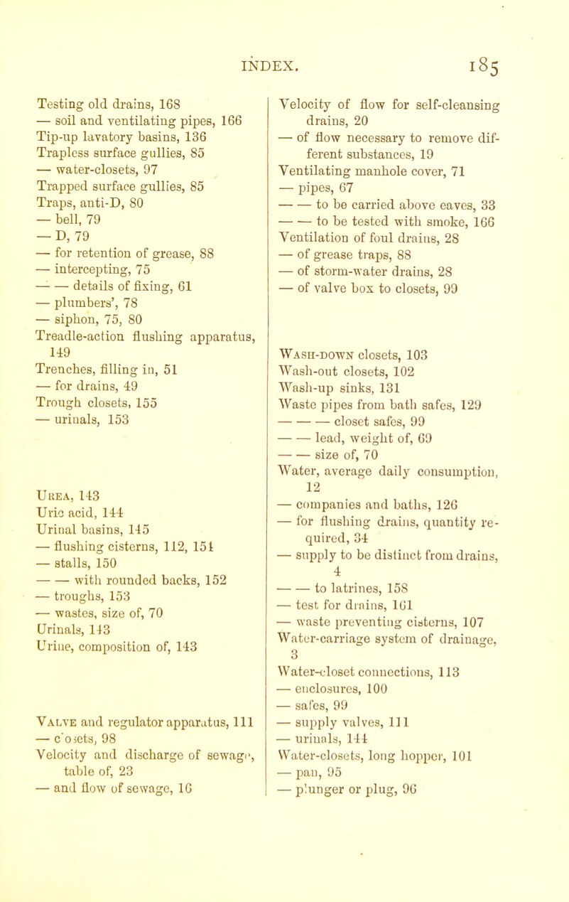 Testing old drains, 168 — soil and ventilating pipes, 166 Tip-up lavatory basins, 136 Trapless surface gullies, 85 — water-closets, 97 Trapped surface gullies, 85 Traps, anti-D, 80 — bell, 79 — D, 79 — for retention of grease, 88 — intercepting, 75 — — details of fixing, 61 — plumbers', 78 — siphon, 75, 80 Treadle-action flusliing apparatus, 149 Trenches, filling in, 51 — for drains, 49 Trough closets, 155 — uriaals, 153 UUEA, 143 Uric acid, 144 Uriual basins, 145 — flushing cisterns, 112, 151 — stalls, 150 with rounded backs, 152 — troughs, 153 — wastes, size of, 70 Urinals, 143 Uriae, composition of, 143 Valve and regulator apparatus. 111 — c'oicts, 98 Velocity and discharge of sewagi>, table of, 23 — and flow of sewage, 16 Velocity of flow for self-cleansing drains, 20 — of flow necessary to remove dif- ferent substances, 19 Ventilating manhole cover, 71 — pipes, 67 to be carried above eaves, 33 to be tested with smoke, 166 Ventilation of foul drains, 28 — of grease traps, 88 — of storm-water drains, 28 — of valve box to closets, 99 WAsn-DOWN closets, 103 Wash-out closets, 102 Wash-up sinks, 131 Waste pipes from bath safes, 129 closet safes, 99 lead, weight of, 69 size of, 70 Water, average daily consumption, 12 — companies and baths, 126 — for flushing drains, quantity re- quired, 34 — supply to be distinct from drains, 4 to latrines, 158 — test for dinins, 161 — waste preventing cisterns, 107 Water-carriage system of drainage, 3 Water-idoset connections, 113 — enclosures, 100 — safes, 99 — supply valves. 111 — urinals, 144 Water-closets, long hopper, 101 — pan, 95 — plunger or plug, 96