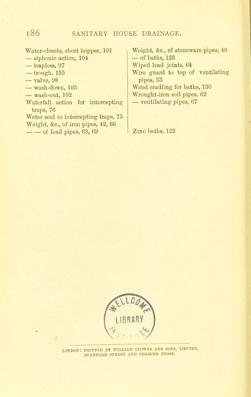 Water-closets, short hopper, 101 — siphonic action, lOi — trapless, 97 — trough, 155 — valve, 98 — wash-down, 103 — wash-out, 102 Waterfall action for intercepting traps, 76 Water seal to intercepting traps, 75 Weight, &c., of iron pipes, 42, 66 of lead pipes, 63, 69 Weight, &c., of stoneware pipes, 40 — of baths, 123 Wiped lead joints, 64 Wire guard to top of ventilating pipes, 33 Wood cradling for baths, 130 Wrought-iron soil pipes, 62 — ventilating pipes, 67 Zinc baths, 122 LORDON: PRINTKD by WILUAM CI.OWES AMD SOKS, LIMITED, STAMFOIlD STBEKT AND CIIABINO CROSS,