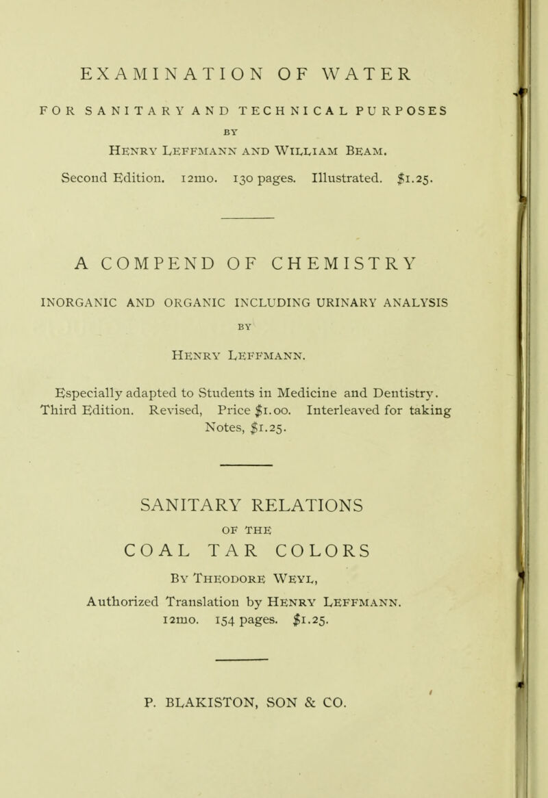 EXAMINATION OF WATER FOR SANITARY AND TECHNICAL PURPOSES BY Henry Leffmanx and William Beam. Second Edition. i2mo. 130 pages. Illustrated. $1.25. A COMPEND OF CHEMISTRY INORGANIC AND ORGANIC INCLUDING URINARY ANALYSIS BY Henry Leffmann. Especially adapted to Students in Medicine and Dentistry. Third Edition. Revised, Price $1.00. Interleaved for taking Notes, $1.25. SANITARY RELATIONS OF THE COAL TAR COLORS By Theodore Weyl, Authorized Translation by Henry Leffmann. 121210. 154 pages. #1.25. P. BLAKISTON, SON & CO.