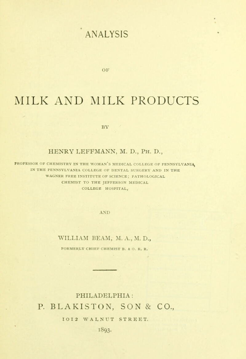 ANALYSIS OK MILK AND MILK PRODUCTS HENRY LEFFMANN, M. D., Ph. D., PROFESSOR OF CHEMISTRY IN THE WOMAN'S MEDICAL COLLEGE OF PENNSYLVANIA, IN THE PENNSYLVANIA COLLEGE OF DENTAL SURGERY AND IN THE WAGNER FREE INSTITUTE OF SCIENCE; PATHOLOGICAL CHEMIST TO THE JEFFERSON MEDICAL COLLEGE HOSPITAL, AND WILLIAM BEAM, M. A., M. D., FORMERLY CHIEF CHEMIST B. * O. R. R. PHILADELPHIA : P. BLAKISTON, SON & CO., IOI2 WALNUT STREET. 1893.