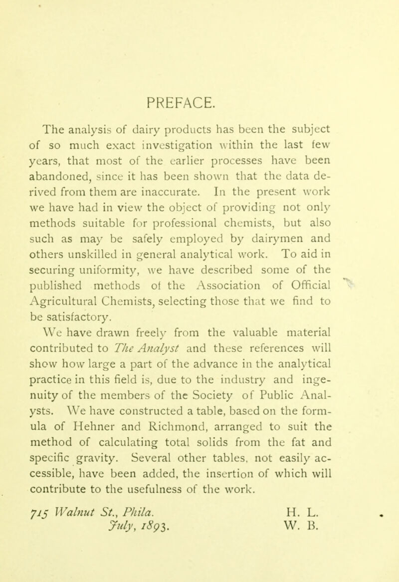 PREFACE. The analysis of dairy products has been the subject of so much exact investigation within the last few years, that most of the earlier processes have been abandoned, since it has been shown that the data de- rived from them are inaccurate. In the present work we have had in view the object of providing not only methods suitable for professional chemists, but also such as may be safely employed by dairymen and others unskilled in general analytical work. To aid in securing uniformity, we have described some of the published methods of the Association of Official Agricultural Chemists, selecting those that we find to be satisfactory. We have drawn freely from the valuable material contributed to The Analyst and these references will show how large a part of the advance in the analytical practice in this field is, due to the industry and inge- nuity of the members of the Society of Public Anal- ysts. We have constructed a table, based on the form- ula of Hehner and Richmond, arranged to suit the method of calculating total solids from the fat and specific gravity. Several other tables, not easily ac- cessible, have been added, the insertion of which will contribute to the usefulness of the work. J15 Walnut St., PhUa. July, 1893. H. L. W. B.