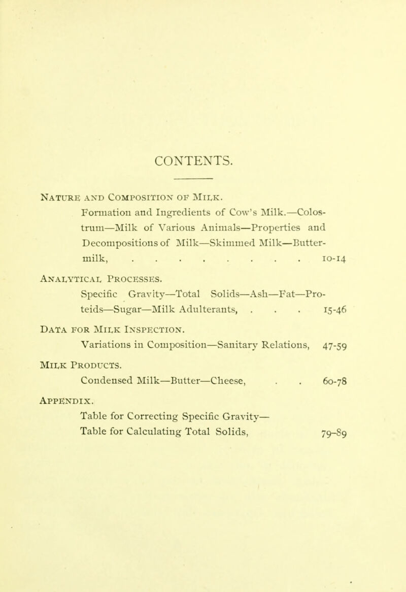 CONTEXTS. Nature and Composition of Milk. Formation and Ingredients of Cow's Milk.—Colos- trum—Milk of Various Animals—Properties and Decompositions of Milk—Skimmed Milk—Butter- milk, 10-14 Analytical Processes. Specific Gravity—Total Solids—Ash—Fat—Pro- teids—Sugar—Milk Adulterants, . . . 15-46 Data for Milk Inspection. Variations in Composition—Sanitary Relations, 47-59 Milk Products. Condensed Milk—Butter—Cheese, . . 60-78 Appendix. Table for Correcting Specific Gravity— Table for Calculating Total Solids, 79-89