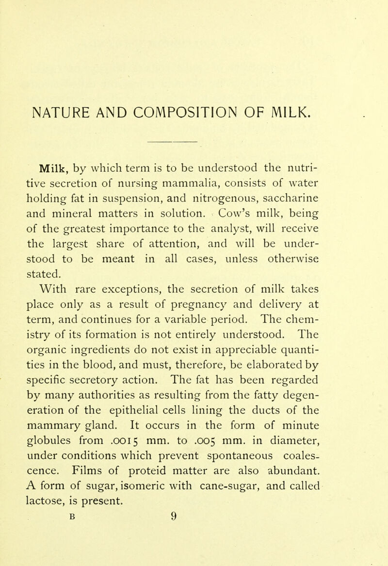 NATURE AND COMPOSITION OF MILK. Milk, by which term is to be understood the nutri- tive secretion of nursing mammalia, consists of water holding fat in suspension, and nitrogenous, saccharine and mineral matters in solution. Cow's milk, being of the greatest importance to the analyst, will receive the largest share of attention, and will be under- stood to be meant in all cases, unless otherwise stated. With rare exceptions, the secretion of milk takes place only as a result of pregnancy and delivery at term, and continues for a variable period. The chem- istry of its formation is not entirely understood. The organic ingredients do not exist in appreciable quanti- ties in the blood, and must, therefore, be elaborated by specific secretory action. The fat has been regarded by many authorities as resulting from the fatty degen- eration of the epithelial cells lining the ducts of the mammary gland. It occurs in the form of minute globules from .0015 mm. to .005 mm. in diameter, under conditions which prevent spontaneous coales- cence. Films of proteid matter are also abundant. A form of sugar, isomeric with cane-sugar, and called lactose, is present.