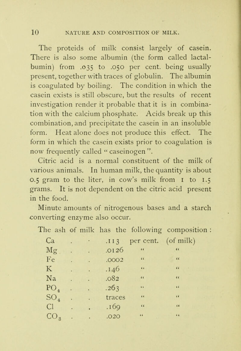 The proteids of milk consist largely of casein. There is also some albumin (the form called lactal- bumin) from .035 to .050 per cent, being usually present, together with traces of globulin. The albumin is coagulated by boiling. The condition in which the casein exists is still obscure, but the results of recent investigation render it probable that it is in combina- tion with the calcium phosphate. Acids break up this combination, and precipitate the casein in an insoluble form. Heat alone does not produce this effect. The form in which the casein exists prior to coagulation is now frequently called caseinogen . Citric acid is a normal constituent of the milk of various animals. In human milk, the quantity is about 0.5 gram to the liter, in cow's milk from 1 to 1.5 grams. It is not dependent on the citric acid present in the food. Minute amounts of nitrogenous bases and a starch converting enzyme also occur. The ash of milk has the following composition : Ca . • .113 percent, (of milk) Mg . . .0126 Fe . . .0002 K . . .146 Na . . .082 P04 . . .263 S04 . . traces CI . . .169 CO,, . . .020