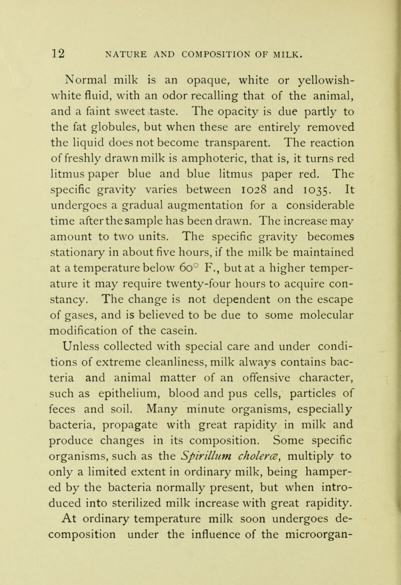 Normal milk is an opaque, white or yellowish- white fluid, with an odor recalling that of the animal, and a faint sweet taste. The opacity is due partly to the fat globules, but when these are entirely removed the liquid does not become transparent. The reaction of freshly drawn milk is amphoteric, that is, it turns red litmus paper blue and blue litmus paper red. The specific gravity varies between 1028 and 1035. It undergoes a gradual augmentation for a considerable time after the sample has been drawn. The increase may amount to two units. The specific gravity becomes stationary in about five hours, if the milk be maintained at a temperature below 6o° F., but at a higher temper- ature it may require twenty-four hours to acquire con- stancy. The change is not dependent on the escape of gases, and is believed to be due to some molecular modification of the casein. Unless collected with special care and under condi- tions of extreme cleanliness, milk always contains bac- teria and animal matter of an offensive character, such as epithelium, blood and pus cells, particles of feces and soil. Many minute organisms, especially bacteria, propagate with great rapidity in milk and produce changes in its composition. Some specific organisms, such as the Spirillum cholerce, multiply to only a limited extent in ordinary milk, being hamper- ed by the bacteria normally present, but when intro- duced into sterilized milk increase with great rapidity. At ordinary temperature milk soon undergoes de- composition under the influence of the microorgan-