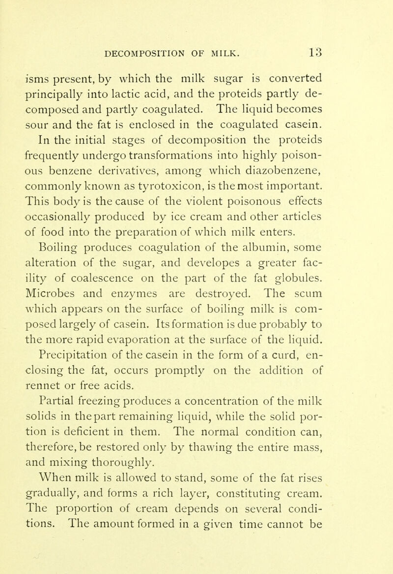 isms present, by which the milk sugar is converted principally into lactic acid, and the proteids partly de- composed and partly coagulated. The liquid becomes sour and the fat is enclosed in the coagulated casein. In the initial stages of decomposition the proteids frequently undergo transformations into highly poison- ous benzene derivatives, among which diazobenzene, commonly known as tyrotoxicon, is the most important. This body is the cause of the violent poisonous effects occasionally produced by ice cream and other articles of food into the preparation of which milk enters. Boiling produces coagulation of the albumin, some alteration of the sugar, and developes a greater fac- ility of coalescence on the part of the fat globules. Microbes and enzymes are destroyed. The scum which appears on the surface of boiling milk is com- posed largely of casein. Its formation is due probably to the more rapid evaporation at the surface of the liquid. Precipitation of the casein in the form of a curd, en- closing the fat, occurs promptly on the addition of rennet or free acids. Partial freezing produces a concentration of the milk solids in the part remaining liquid, while the solid por- tion is deficient in them. The normal condition can, therefore, be restored only by thawing the entire mass, and mixing thoroughly. When milk is allowed to stand, some of the fat rises gradually, and forms a rich layer, constituting cream. The proportion of cream depends on several condi- tions. The amount formed in a given time cannot be