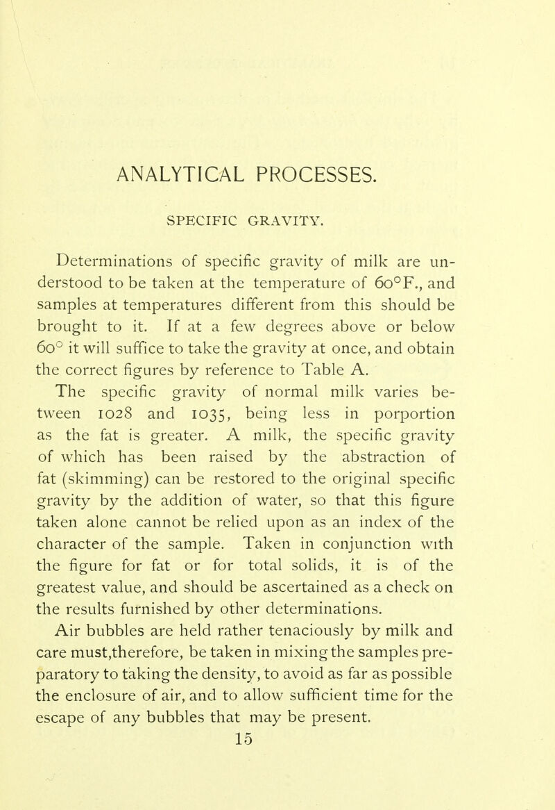 ANALYTICAL PROCESSES. SPECIFIC GRAVITY. Determinations of specific gravity of milk are un- derstood to be taken at the temperature of 6o°F., and samples at temperatures different from this should be brought to it. If at a few degrees above or below 6o° it will suffice to take the gravity at once, and obtain the correct figures by reference to Table A. The specific gravity of normal milk varies be- tween 1028 and 1035, being less in porportion as the fat is greater. A milk, the specific gravity of which has been raised by the abstraction of fat (skimming) can be restored to the original specific gravity by the addition of water, so that this figure taken alone cannot be relied upon as an index of the character of the sample. Taken in conjunction with the figure for fat or for total solids, it is of the greatest value, and should be ascertained as a check on the results furnished by other determinations. Air bubbles are held rather tenaciously by milk and care must,therefore, be taken in mixing the samples pre- paratory to taking the density, to avoid as far as possible the enclosure of air, and to allow sufficient time for the escape of any bubbles that may be present.