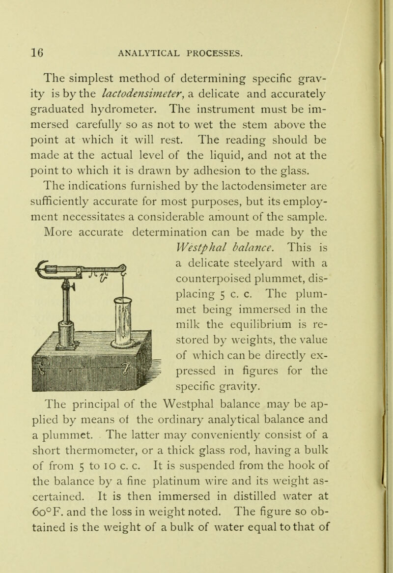 The simplest method of determining specific grav- ity is by the lactodensimeter, a delicate and accurately graduated hydrometer. The instrument must be im- mersed carefully so as not to wet the stem above the point at which it will rest. The reading should be made at the actual level of the liquid, and not at the point to which it is drawn by adhesion to the glass. The indications furnished by the lactodensimeter are sufficiently accurate for most purposes, but its employ- ment necessitates a considerable amount of the sample. More accurate determination can be made by the Westphal balance. This is a delicate steelyard with a counterpoised plummet, dis- placing 5 c. c. The plum- met being immersed in the milk the equilibrium is re- stored by weights, the value of which can be directly ex- pressed in figures for the specific gravity. The principal of the Westphal balance may be ap- plied by means of the ordinary analytical balance and a plummet. The latter may conveniently consist of a short thermometer, or a thick glass rod, having a bulk of from 5 to io c. c. It is suspended from the hook of the balance by a fine platinum wire and its weight as- certained. It is then immersed in distilled water at 6o°F. and the loss in weight noted. The figure so ob- tained is the weight of a bulk of water equal to that of