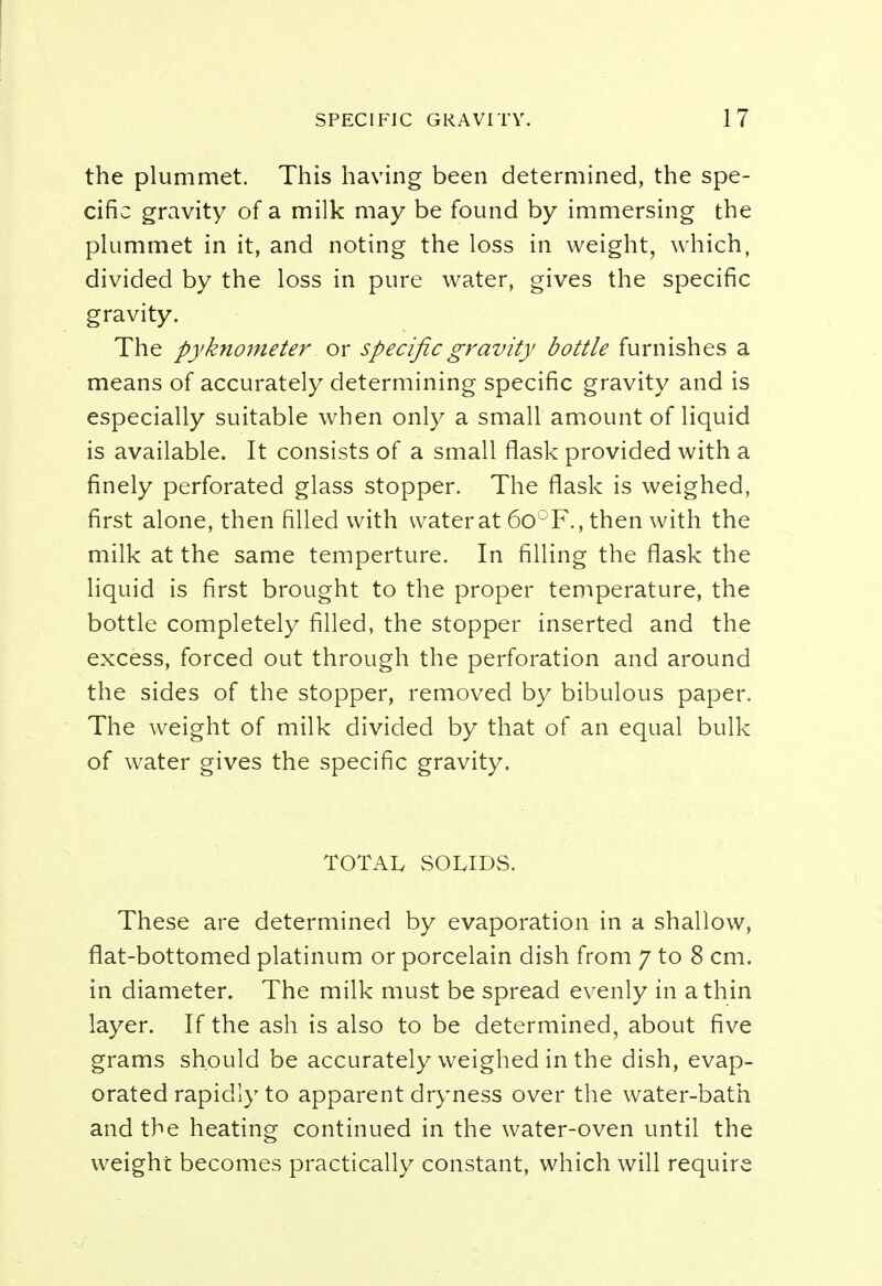 the plummet. This having been determined, the spe- cific gravity of a milk may be found by immersing the plummet in it, and noting the loss in weight, which, divided by the loss in pure water, gives the specific gravity. The pyknometer or specific gravity bottle furnishes a means of accurately determining specific gravity and is especially suitable when only a small amount of liquid is available. It consists of a small flask provided with a finely perforated glass stopper. The flask is weighed, first alone, then filled with water at 6o°F., then with the milk at the same temperture. In filling the flask the liquid is first brought to the proper temperature, the bottle completely filled, the stopper inserted and the excess, forced out through the perforation and around the sides of the stopper, removed by bibulous paper. The weight of milk divided by that of an equal bulk of water gives the specific gravity. TOTAL SOLIDS. These are determined by evaporation in a shallow, flat-bottomed platinum or porcelain dish from 7 to 8 cm. in diameter. The milk must be spread evenly in a thin layer. If the ash is also to be determined, about five grams should be accurately weighed in the dish, evap- orated rapidly to apparent dryness over the water-bath and the heating continued in the water-oven until the weight becomes practically constant, which will require