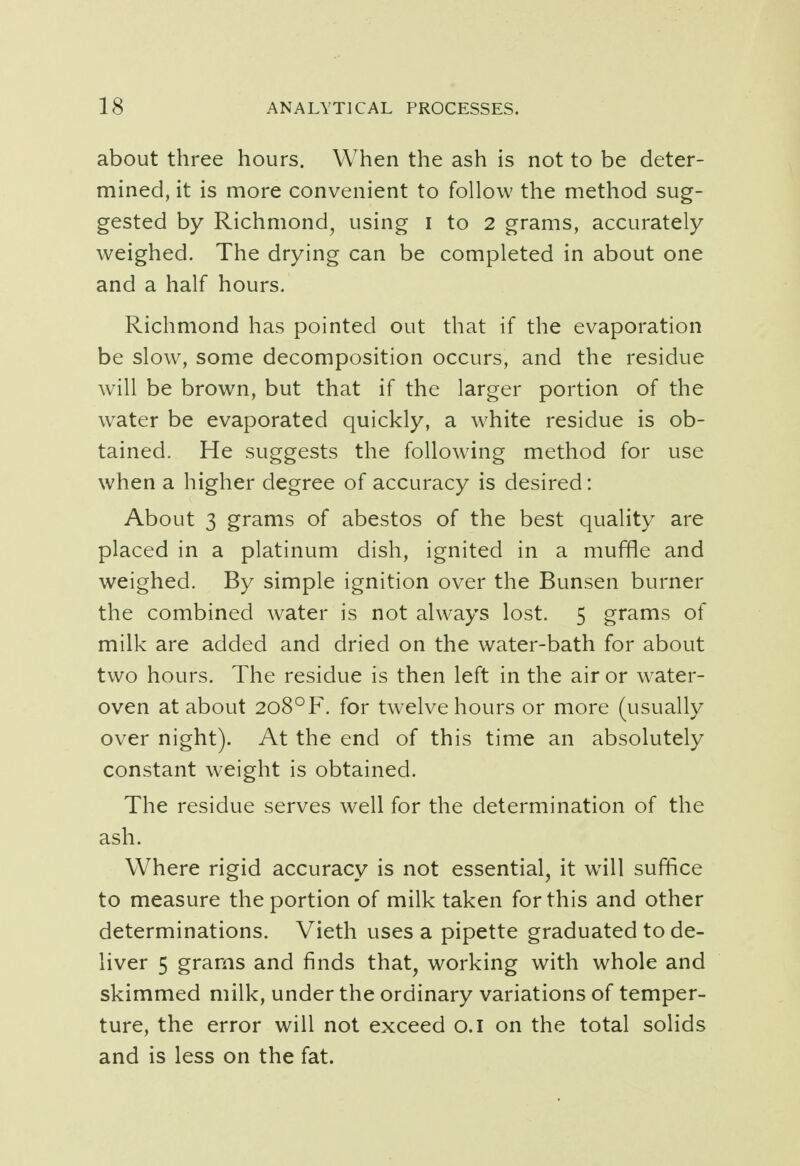 about three hours. When the ash is not to be deter- mined, it is more convenient to follow the method sug- gested by Richmond, using I to 2 grams, accurately weighed. The drying can be completed in about one and a half hours. Richmond has pointed out that if the evaporation be slow, some decomposition occurs, and the residue will be brown, but that if the larger portion of the water be evaporated quickly, a white residue is ob- tained. He suggests the following method for use when a higher degree of accuracy is desired: About 3 grams of abestos of the best quality are placed in a platinum dish, ignited in a muffle and weighed. By simple ignition over the Bunsen burner the combined water is not always lost. 5 grams of milk are added and dried on the water-bath for about two hours. The residue is then left in the air or water- oven at about 2o8°F. for twelve hours or more (usually over night). At the end of this time an absolutely constant weight is obtained. The residue serves well for the determination of the ash. Where rigid accuracy is not essential, it will suffice to measure the portion of milk taken for this and other determinations. Vieth uses a pipette graduated to de- liver 5 grams and finds that, working with whole and skimmed milk, under the ordinary variations of temper- ture, the error will not exceed o.i on the total solids and is less on the fat.