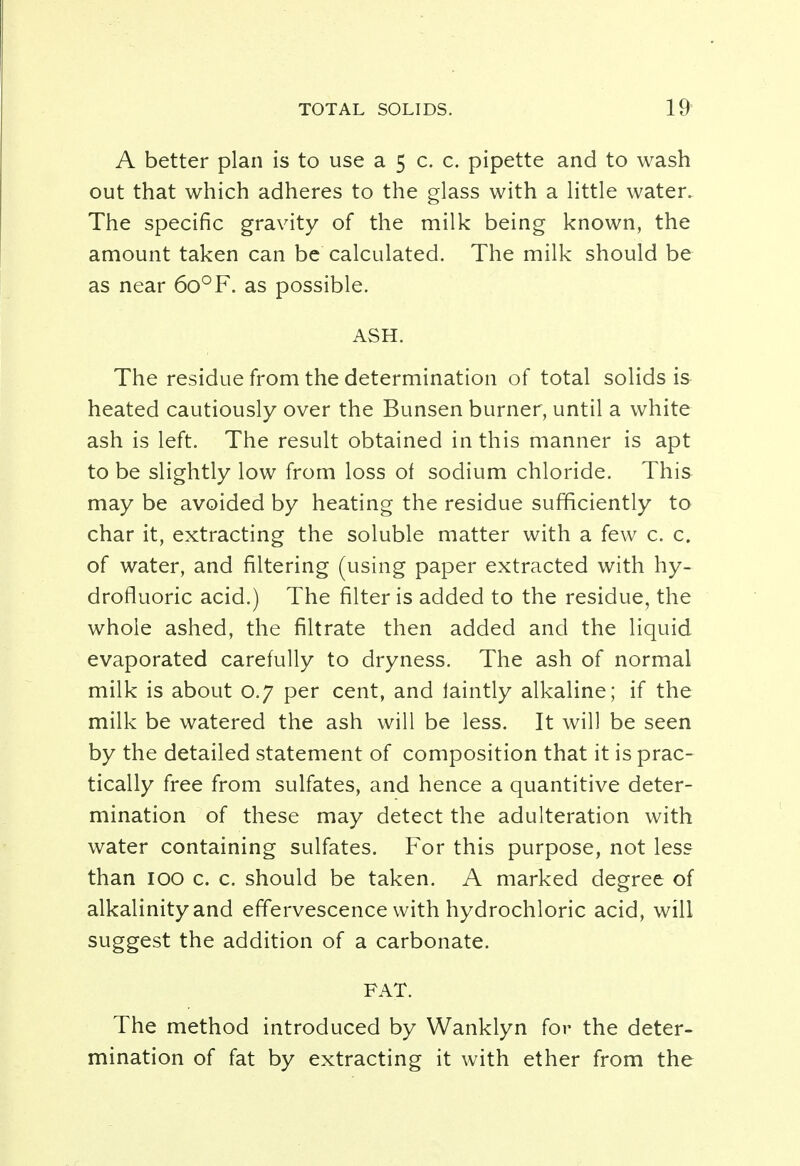 TOTAL SOLIDS. 19- A better plan is to use a 5 c. c. pipette and to wash out that which adheres to the glass with a little water. The specific gravity of the milk being known, the amount taken can be calculated. The milk should be as near 6o°F. as possible. ASH. The residue from the determination of total solids is heated cautiously over the Bunsen burner, until a white ash is left. The result obtained in this manner is apt to be slightly low from loss of sodium chloride. This may be avoided by heating the residue sufficiently to char it, extracting the soluble matter with a few c. c. of water, and filtering (using paper extracted with hy- drofluoric acid.) The filter is added to the residue, the whole ashed, the filtrate then added and the liquid evaporated carefully to dryness. The ash of normal milk is about 0.7 per cent, and faintly alkaline; if the milk be watered the ash will be less. It will be seen by the detailed statement of composition that it is prac- tically free from sulfates, and hence a quantitive deter- mination of these may detect the adulteration with water containing sulfates. For this purpose, not less than 100 c. c. should be taken. A marked degree of alkalinity and effervescence with hydrochloric acid, will suggest the addition of a carbonate. FAT. The method introduced by Wanklyn for the deter- mination of fat by extracting it with ether from the