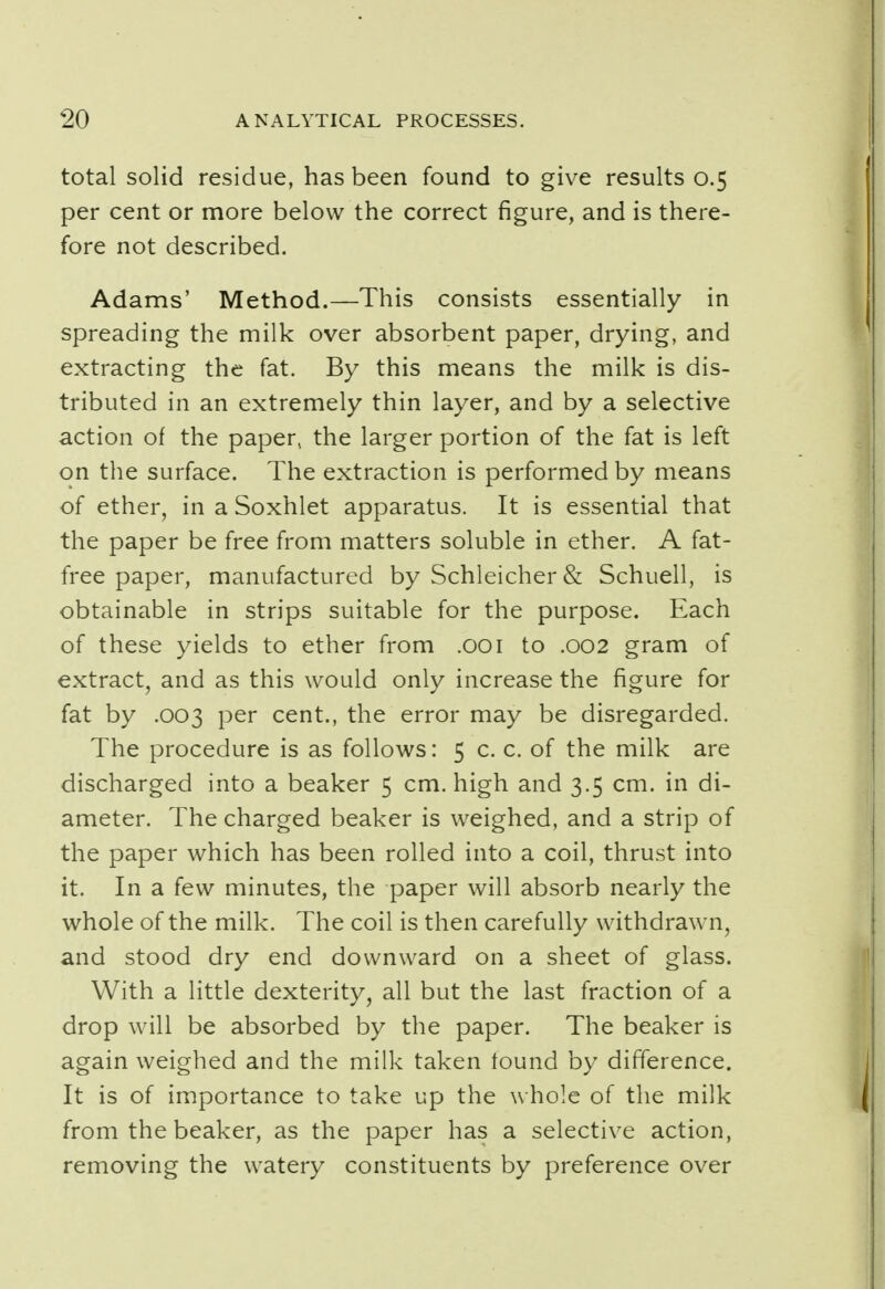 total solid residue, has been found to give results 0.5 per cent or more below the correct figure, and is there- fore not described. Adams' Method.—This consists essentially in spreading the milk over absorbent paper, drying, and extracting the fat. By this means the milk is dis- tributed in an extremely thin layer, and by a selective action of the paper, the larger portion of the fat is left on the surface. The extraction is performed by means of ether, in a Soxhlet apparatus. It is essential that the paper be free from matters soluble in ether. A fat- free paper, manufactured by Schleicher & Schuell, is obtainable in strips suitable for the purpose. Each of these yields to ether from .001 to .002 gram of extract, and as this would only increase the figure for fat by .003 per cent., the error may be disregarded. The procedure is as follows: 5 c. c. of the milk are discharged into a beaker 5 cm. high and 3.5 cm. in di- ameter. The charged beaker is weighed, and a strip of the paper which has been rolled into a coil, thrust into it. In a few minutes, the paper will absorb nearly the whole of the milk. The coil is then carefully withdrawn, and stood dry end downward on a sheet of glass. With a little dexterity, all but the last fraction of a drop will be absorbed by the paper. The beaker is again weighed and the milk taken found by difference. It is of importance to take up the whole of the milk from the beaker, as the paper has a selective action, removing the watery constituents by preference over