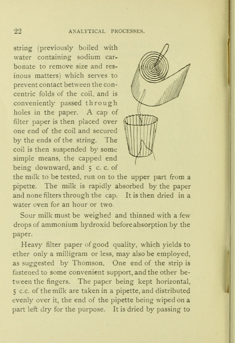 string (previously boiled with water containing sodium car- bonate to remove size and res- inous matters) which serves to prevent contact between the con- centric folds of the coil, and is conveniently passed through holes in the paper. A cap of filter paper is then placed over one end of the coil and secured by the ends of the string. The coil is then suspended by some simple means, the capped end being downward, and 5 c. c. of the milk to be tested, run on to the upper part from a pipette. The milk is rapidly absorbed by the paper and none filters through the cap. It is then dried in a water oven for an hour or two. Sour milk must be weighed and thinned with a few drops of ammonium hydroxid before absorption by the paper. Heavy filter paper of good quality, which yields to ether only a milligram or less, may also be employed, as suggested by Thomson. One end of the strip is fastened to some convenient support, and the other be- tween the fingers. The paper being kept horizontal, 5 c.c. of the milk are taken in a pipette, and distributed evenly over it, the end of the pipette being wiped on a part left dry for the purpose. It is dried by passing to