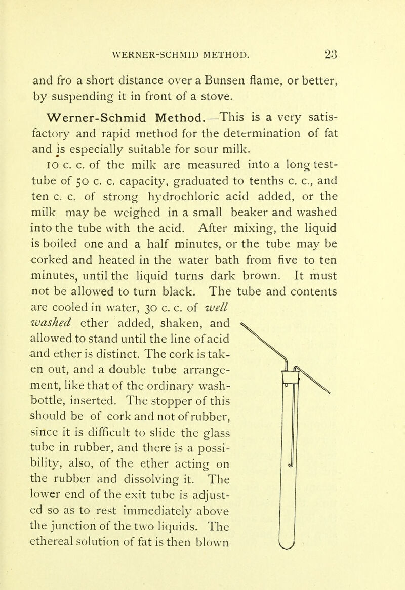 and fro a short distance over a Bunsen flame, or better, by suspending it in front of a stove. Werner-Schmid Method.—This is a very satis- factory and rapid method for the determination of fat and is especially suitable for sour milk. io c. c. of the milk are measured into a long test- tube of 50 c. c. capacity, graduated to tenths c. c, and ten c, c. of strong hydrochloric acid added, or the milk may be weighed in a small beaker and washed into the tube with the acid. After mixing, the liquid is boiled one and a half minutes, or the tube may be corked and heated in the water bath from five to ten minutes, until the liquid turns dark brown. It must not be allowed to turn black. The tube and contents are cooled in water, 30 c. c. of well washed ether added, shaken, and allowed to stand until the line of acid and ether is distinct. The cork is tak- en out, and a double tube arrange- ment, like that of the ordinary wash- bottle, inserted. The stopper of this should be of cork and not of rubber, since it is difficult to slide the glass tube in rubber, and there is a possi- bility, also, of the ether acting on the rubber and dissolving it. The lower end of the exit tube is adjust- ed so as to rest immediately above the junction of the two liquids. The ethereal solution of fat is then blown