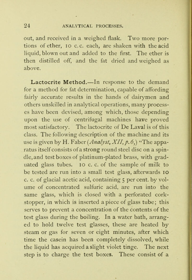 out, and received in a weighed flask. Two more por- tions of ether, 10 c.c. each, are shaken with the acid liquid, blown out and added to the first. The ether is then distilled off, and the fat dried and weighed as above. Lactocrite Method.—In response to the demand for a method for fat determination, capable of affording fairly accurate results in the hands of dairymen and others unskilled in analytical operations, many process- es have been devised, among which, those depending upon the use of centrifugal machines have proved most satisfactory. The lactocrite of De Laval is of this class. The following description of the machine and its use is given by H. Faber (Analyst, XII, p. 6y) The appa- ratus itself consists of a strong round steel disc on a spin- dle, and test boxes of platinum-plated brass, with grad- uated glass tubes. 10 c. c. of the sample of milk to be tested are run into a small test glass, afterwards 10 c. c. of glacial acetic acid, containing 5 per cent, by vol- ume of concentrated sulfuric acid, are run into the same glass, which is closed with a perforated cork- stopper, in which is inserted apiece of glass tube; this serves to prevent a concentration of the contents of the test glass during the boiling. In a water bath, arrang- ed to hold twelve test glasses, these are heated by steam or gas for seven or eight minutes, after which time the casein has been completely dissolved, while the liquid has acquired a slight violet tinge. The next step is to charge the test boxes. These consist of a