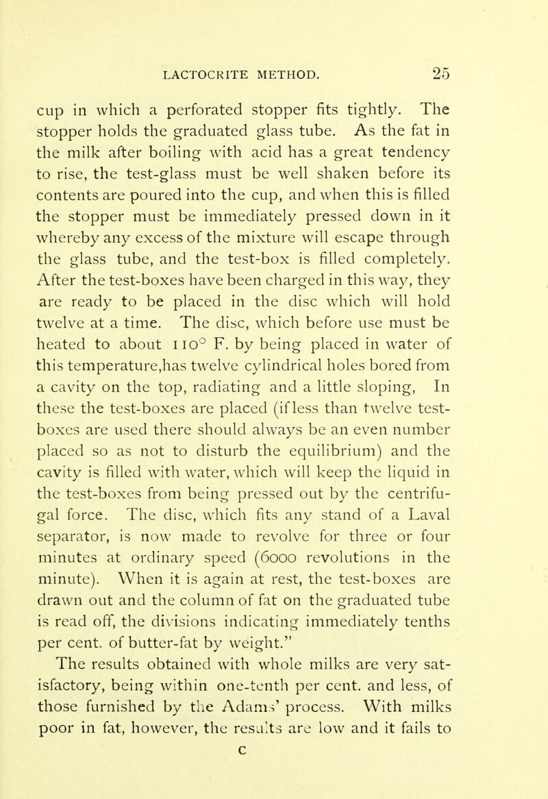 cup in which a perforated stopper fits tightly. The stopper holds the graduated glass tube. As the fat in the milk after boiling with acid has a great tendency to rise, the test-glass must be well shaken before its contents are poured into the cup, and when this is filled the stopper must be immediately pressed down in it whereby any excess of the mixture will escape through the glass tube, and the test-box is filled completely. After the test-boxes have been charged in this way, they are ready to be placed in the disc which will hold twelve at a time. The disc, which before use must be heated to about no° F. by being placed in water of this temperature,has twelve cylindrical holes bored from a cavity on the top, radiating and a little sloping, In these the test-boxes are placed (if less than twelve test- boxes are used there should always be an even number placed so as not to disturb the equilibrium) and the cavity is filled with water, which will keep the liquid in the test-boxes from being pressed out by the centrifu- gal force. The disc, which fits any stand of a Laval separator, is now made to revolve for three or four minutes at ordinary speed (6000 revolutions in the minute). When it is again at rest, the test-boxes are drawn out and the column of fat on the graduated tube is read off, the divisions indicating immediately tenths per cent, of butter-fat by weight. The results obtained with whole milks are very sat- isfactory, being within one-tenth per cent, and less, of those furnished by the Adams' process. With milks poor in fat, however, the results are low and it fails to c