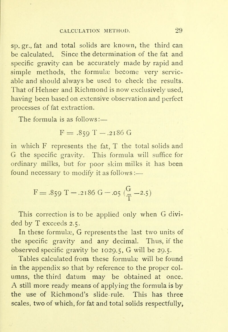 sp. gr., fat and total solids are known, the third can be calculated. Since the determination of the fat and specific gravity can be accurately made by rapid and simple methods, the formulae become very servic- able and should always be used to check the results. That of Hehner and Richmond is now exclusively used, having been based on extensive observation and perfect processes of fat extraction. The formula is as follows:— F = .859 T -.2186 G in which F represents the fat, T the total solids and G the specific gravity. This formula will suffice for ordinary milks, but for poor skim milks it has been found necessary to modify it as follows :— F=.859 T-.2i86G-.05 (^-2.5) This correction is to be applied only when G divi- ded by T exceeds 2.5. In these formulae, G represents the last two units of the specific gravity and any decimal. Thus, if the observed specific gravity be 1029.5, G will be 29.5. Tables calculated from these formulae will be found in the appendix so that by reference to the proper col- umns, the third datum may be obtained at once. A still more ready means of applying the formula is by the use of Richmond's slide-rule. This has three scales, two of which, for fat and total solids respectfully,
