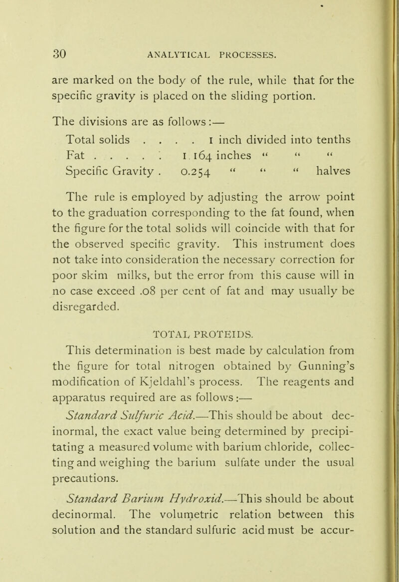 are marked on the body of the rule, while that for the specific gravity is placed on the sliding portion. The divisions are as follows :— Total solids . . . . I inch divided into tenths Fat ..... 1 .164 inches    Specific Gravity . 0.254    halves The rule is employed by adjusting the arrow point to the graduation corresponding to the fat found, when the figure for the total solids will coincide with that for the observed specific gravity. This instrument does not take into consideration the necessary correction for poor skim milks, but the error from this cause will in no case exceed .08 per cent of fat and may usually be disregarded. TOTAL PROTEIDS. This determination is best made by calculation from the figure for total nitrogen obtained by Gunning's modification of Kjeldahl's process. The reagents and apparatus required are as follows:— Standard Sulfuric Acid.—This should be about dec- inormal, the exact value being determined by precipi- tating a measured volume with barium chloride, collec- ting and weighing the barium sulfate under the usual precautions. Standard Barium Hydroxid.—This should be about decinormal. The volumetric relation between this solution and the standard sulfuric acid must be accur-