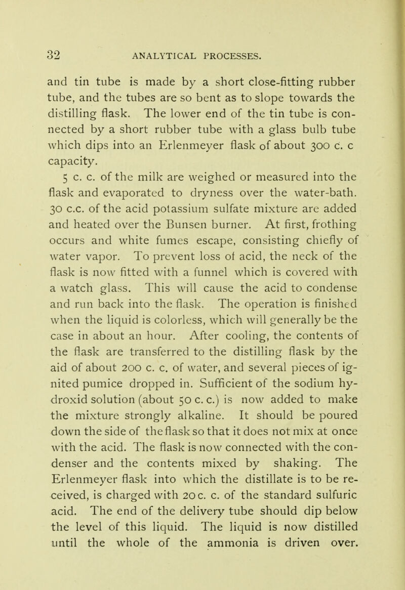 and tin tube is made by a short close-fitting rubber tube, and the tubes are so bent as to slope towards the distilling flask. The lower end of the tin tube is con- nected by a short rubber tube with a glass bulb tube which dips into an Erlenmeyer flask of about 300 C. c capacity. 5 c. c. of the milk are weighed or measured into the flask and evaporated to dryness over the water-bath. 30 c.c. of the acid potassium sulfate mixture are added and heated over the Bunsen burner. At first, frothing occurs and white fumes escape, consisting chiefly of water vapor. To prevent loss of acid, the neck of the flask is now fitted with a funnel which is covered with a watch glass. This will cause the acid to condense and run back into the flask. The operation is finished when the liquid is colorless, which will generally be the case in about an hour. After cooling, the contents of the flask are transferred to the distilling flask by the aid of about 200 c. c. of water, and several pieces of ig- nited pumice dropped in. Sufficient of the sodium hy- droxid solution (about 50 c. c.) is now added to make the mixture strongly alkaline. It should be poured down the side of the flask so that it does not mix at once with the acid. The flask is now connected with the con- denser and the contents mixed by shaking. The Erlenmeyer flask into which the distillate is to be re- ceived, is charged with 20 c. c. of the standard sulfuric acid. The end of the delivery tube should dip below the level of this liquid. The liquid is now distilled until the whole of the ammonia is driven over.