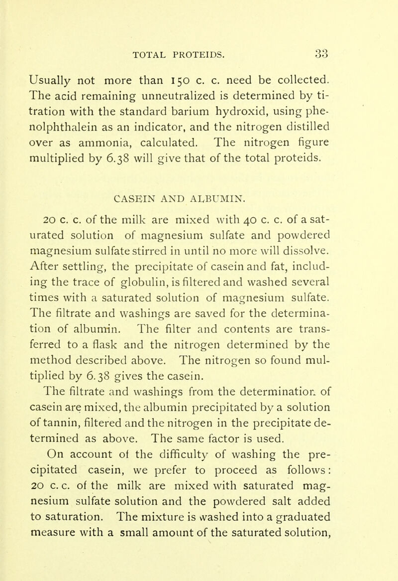Usually not more than 150 c. c. need be collected. The acid remaining unneutralized is determined by ti- tration with the standard barium hydroxid, using phe- nolphthalein as an indicator, and the nitrogen distilled over as ammonia, calculated. The nitrogen figure multiplied by 6.38 will give that of the total proteids. CASEIN AND ALBUMIN. 20 c. c. of the milk are mixed with 40 c. c. of a sat- urated solution of magnesium sulfate and powdered magnesium sulfate stirred in until no more will dissolve. After settling, the precipitate of casein and fat, includ- ing the trace of globulin, is filtered and washed several times with a saturated solution of magnesium sulfate. The filtrate and washings are saved for the determina- tion of albumin. The filter and contents are trans- ferred to a flask and the nitrogen determined by the method described above. The nitrogen so found mul- tiplied by 6.38 gives the casein. The filtrate and washings from the determination of casein are mixed, the albumin precipitated by a solution of tannin, filtered and the nitrogen in the precipitate de- termined as above. The same factor is used. On account of the difficulty of washing the pre- cipitated casein, we prefer to proceed as follows: 20 c. c. of the milk are mixed with saturated mag- nesium sulfate solution and the powdered salt added to saturation. The mixture is washed into a graduated measure with a small amount of the saturated solution,