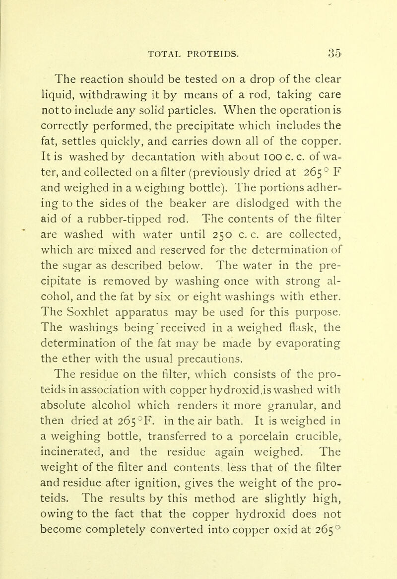 The reaction should be tested on a drop of the clear liquid, withdrawing it by means of a rod, taking care not to include any solid particles. When the operation is correctly performed, the precipitate which includes the fat, settles quickly, and carries down all of the copper. It is washed by decantation with about 100 c. c. of wa- ter, and collected on a filter (previously dried at 265 0 F and weighed in a weighing bottle). The portions adher- ing to the sides of the beaker are dislodged with the aid of a rubber-tipped rod. The contents of the filter are washed with water until 250 c. c. are collected, which are mixed and reserved for the determination of the sugar as described below. The water in the pre- cipitate is removed by washing once with strong al- cohol, and the fat by six or eight washings with ether. The Soxhlet apparatus may be used for this purpose. The washings being received in a weighed flask, the determination of the fat may be made by evaporating the ether with the usual precautions. The residue on the filter, which consists of the pro- teids in association with copper hydroxid.is washed with absolute alcohol which renders it more granular, and then dried at 265°F. in the air bath. It is weighed in a weighing bottle, transferred to a porcelain crucible, incinerated, and the residue again weighed. The weight of the filter and contents, less that of the filter and residue after ignition, gives the weight of the pro- teids. The results by this method are slightly high, owing to the fact that the copper hydroxid does not become completely converted into copper oxid at 265 0