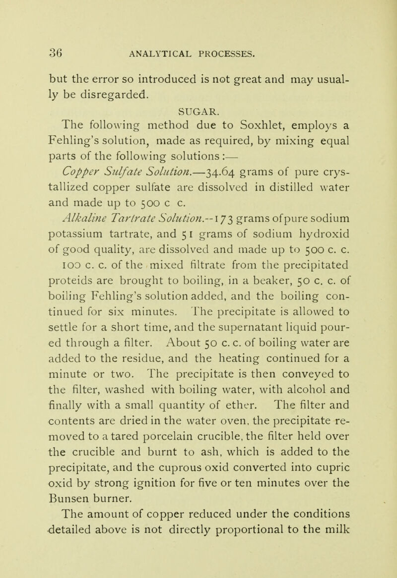 but the error so introduced is not great and may usual- ly be disregarded. SUGAR. The following method due to Soxhlet, employs a Fehling's solution, made as required, by mixing equal parts of the following solutions :— Copper Sulfate Solution.—34.64 grams of pure crys- tallized copper sulfate are dissolved in distilled water and made up to 500 c c. Alkaline Tartrate Solution — 173 grams of pure sodium potassium tartrate, and 51 grams of sodium hydroxid of good quality, are dissolved and made up to 500 c. c. 100 c. c. of the mixed filtrate from the precipitated proteids are brought to boiling, in a beaker, 50 c. c. of boiling Fehling's solution added, and the boiling con- tinued for six minutes. The precipitate is allowed to settle for a short time, and the supernatant liquid pour- ed through a filter. About 50 c. c. of boiling water are added to the residue, and the heating continued for a minute or two. The precipitate is then conveyed to the filter, washed with boiling water, with alcohol and finally with a small quantity of ether. The filter and contents are dried in the water oven, the precipitate re- moved to a tared porcelain crucible, the filter held over the crucible and burnt to ash, which is added to the precipitate, and the cuprous oxid converted into cupric oxid by strong ignition for five or ten minutes over the Bunsen burner. The amount of copper reduced under the conditions detailed above is not directly proportional to the milk