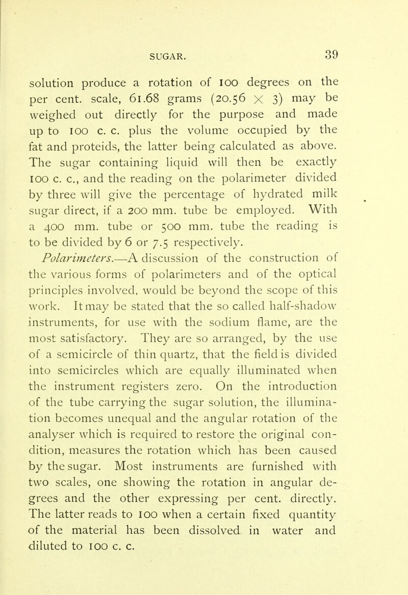 solution produce a rotation of 100 degrees on the per cent, scale, 61.68 grams (20.56 x 3) may be weighed out directly for the purpose and made up to 100 c. c. plus the volume occupied by the fat and proteids, the latter being calculated as above. The sugar containing liquid will then be exactly 100 c. c, and the reading on the polarimeter divided by three will give the percentage of hydrated milk sugar direct, if a 200 mm. tube be employed. With a 400 mm. tube or 500 mm. tube the reading is to be divided by 6 or 7.5 respectively. Polarimeters.—A discussion of the construction of the various forms of polarimeters and of the optical principles involved, would be beyond the scope of this work. It may be stated that the so called half-shadow instruments, for use with the sodium flame, are the most satisfactory. They are so arranged, by the use of a semicircle of thin quartz, that the field is divided into semicircles which are equally illuminated when the instrument registers zero. On the introduction of the tube carrying the sugar solution, the illumina- tion becomes unequal and the angular rotation of the analyser which is required to restore the original con- dition, measures the rotation which has been caused by the sugar. Most instruments are furnished with two scales, one showing the rotation in angular de- grees and the other expressing per cent, directly. The latter reads to 100 when a certain fixed quantity of the material has been dissolved in water and diluted to 100 c. c.