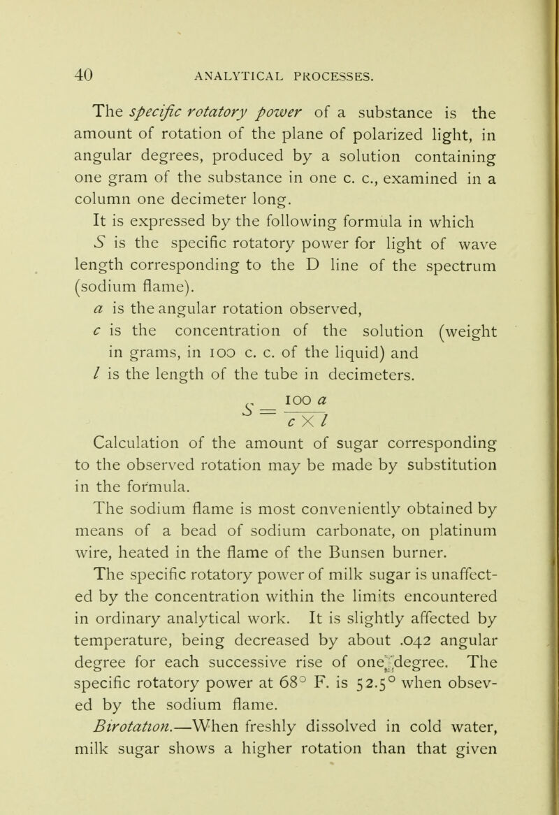 The specific rotatory power of a substance is the amount of rotation of the plane of polarized light, in angular degrees, produced by a solution containing one gram of the substance in one c. c, examined in a column one decimeter long. It is expressed by the following formula in which 5 is the specific rotatory power for light of wave length corresponding to the D line of the spectrum (sodium flame). a is the angular rotation observed, c is the concentration of the solution (weight in grams, in 100 c. c. of the liquid) and / is the length of the tube in decimeters. ioo a ~c~X~l Calculation of the amount of sugar corresponding to the observed rotation may be made by substitution in the formula. The sodium flame is most conveniently obtained by means of a bead of sodium carbonate, on platinum wire, heated in the flame of the Bunsen burner. The specific rotatory power of milk sugar is unaffect- ed by the concentration within the limits encountered in ordinary analytical work. It is slightly affected by temperature, being decreased by about .042 angular degree for each successive rise of one^degree. The specific rotatory power at 68° F. is 52.50 when obsev- ed by the sodium flame. Birotation.—When freshly dissolved in cold water, milk sugar shows a higher rotation than that given