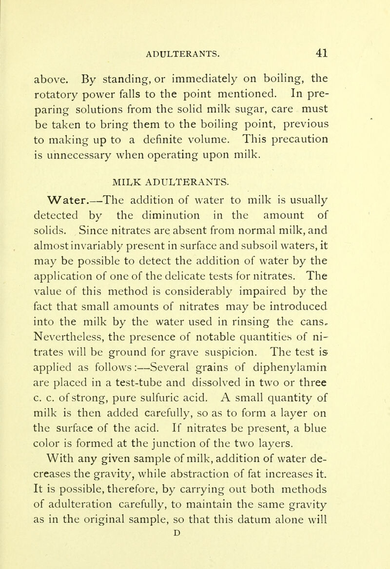 above. By standing, or immediately on boiling, the rotatory power falls to the point mentioned. In pre- paring solutions from the solid milk sugar, care must be taken to bring them to the boiling point, previous to making up to a definite volume. This precaution is unnecessary when operating upon milk. MILK ADULTERANTS. Water.—The addition of water to milk is usually detected by the diminution in the amount of solids. Since nitrates are absent from normal milk, and almost invariably present in surface and subsoil waters, it may be possible to detect the addition of water by the application of one of the delicate tests for nitrates. The value of this method is considerably impaired by the fact that small amounts of nitrates may be introduced into the milk by the water used in rinsing the cans. Nevertheless, the presence of notable quantities of ni- trates will be ground for grave suspicion. The test is applied as follows:—Several grains of diphenylamin are placed in a test-tube and dissolved in two or three c. c. of strong, pure sulfuric acid. A small quantity of milk is then added carefully, so as to form a layer on the surface of the acid. If nitrates be present, a blue color is formed at the junction of the two layers. With any given sample of milk, addition of water de- creases the gravity, while abstraction of fat increases it. It is possible, therefore, by carrying out both methods of adulteration carefully, to maintain the same gravity as in the original sample, so that this datum alone will D