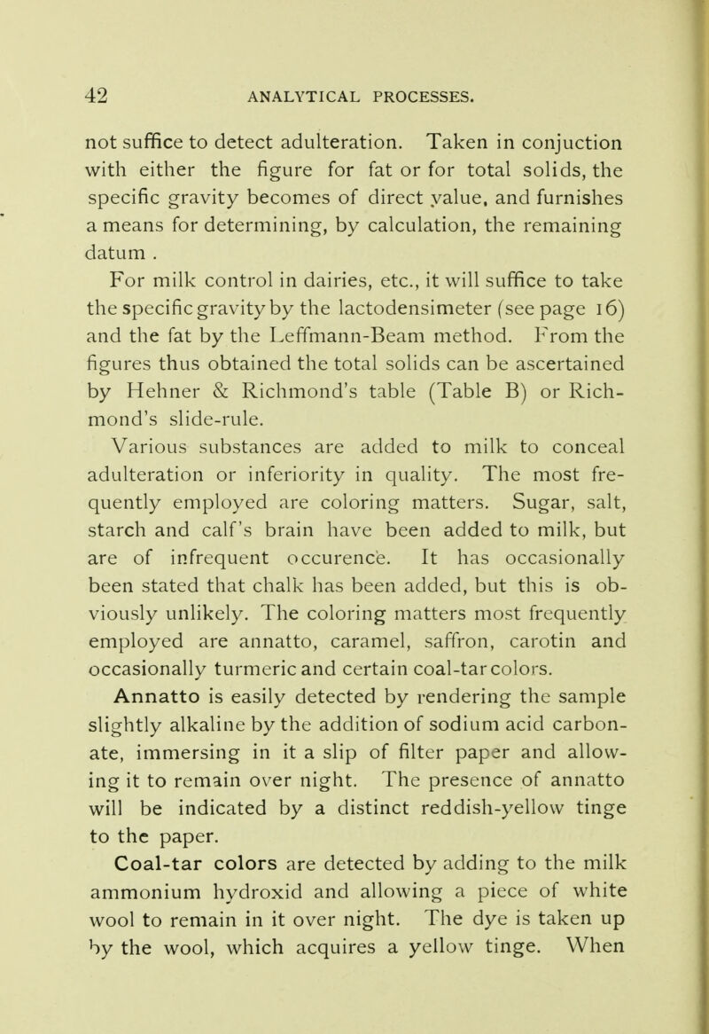 not suffice to detect adulteration. Taken in conjuction with either the figure for fat or for total solids, the specific gravity becomes of direct value, and furnishes a means for determining, by calculation, the remaining datum . For milk control in dairies, etc., it will suffice to take the specific gravity by the lactodensimeter (see page 16) and the fat by the Leffmann-Beam method. From the figures thus obtained the total solids can be ascertained by Hehner & Richmond's table (Table B) or Rich- mond's slide-rule. Various substances are added to milk to conceal adulteration or inferiority in quality. The most fre- quently employed are coloring matters. Sugar, salt, starch and calf's brain have been added to milk, but are of infrequent occurence. It has occasionally been stated that chalk has been added, but this is ob- viously unlikely. The coloring matters most frequently employed are annatto, caramel, saffron, carotin and occasionally turmeric and certain coal-tar colors. Annatto is easily detected by rendering the sample slightly alkaline by the addition of sodium acid carbon- ate, immersing in it a slip of filter paper and allow- ing it to remain over night. The presence of annatto will be indicated by a distinct reddish-yellow tinge to the paper. Coal-tar colors are detected by adding to the milk ammonium hydroxid and allowing a piece of white wool to remain in it over night. The dye is taken up by the wool, which acquires a yellow tinge. When