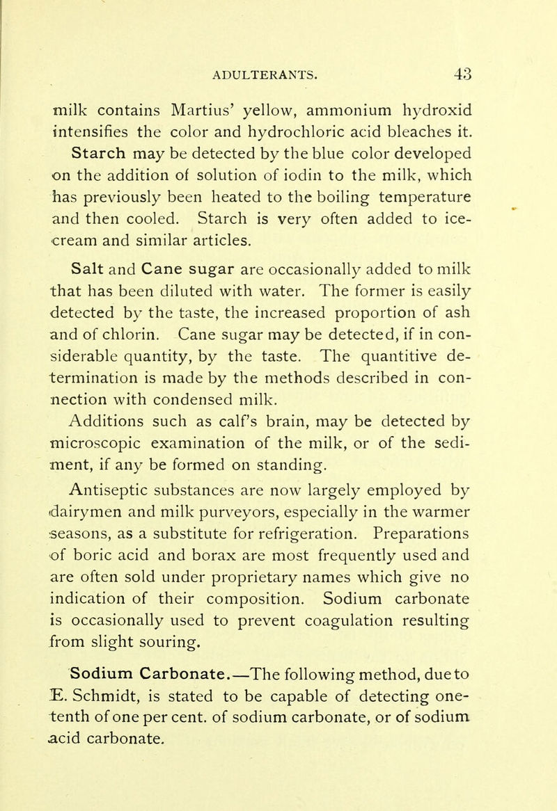 milk contains Martius' yellow, ammonium hydroxid intensifies the color and hydrochloric acid bleaches it. Starch may be detected by the blue color developed on the addition of solution of iodin to the milk, which has previously been heated to the boiling temperature and then cooled. Starch is very often added to ice- cream and similar articles. Salt and Cane sugar are occasionally added to milk that has been diluted with water. The former is easily detected by the taste, the increased proportion of ash and of chlorin. Cane sugar may be detected, if in con- siderable quantity, by the taste. The quantitive de- termination is made by the methods described in con- nection with condensed milk. Additions such as calf's brain, may be detected by microscopic examination of the milk, or of the sedi- ment, if any be formed on standing. Antiseptic substances are now largely employed by dairymen and milk purveyors, especially in the warmer seasons, as a substitute for refrigeration. Preparations of boric acid and borax are most frequently used and are often sold under proprietary names which give no indication of their composition. Sodium carbonate is occasionally used to prevent coagulation resulting from slight souring. Sodium Carbonate.—The following method, due to -E. Schmidt, is stated to be capable of detecting one- tenth of one per cent, of sodium carbonate, or of sodium acid carbonate.
