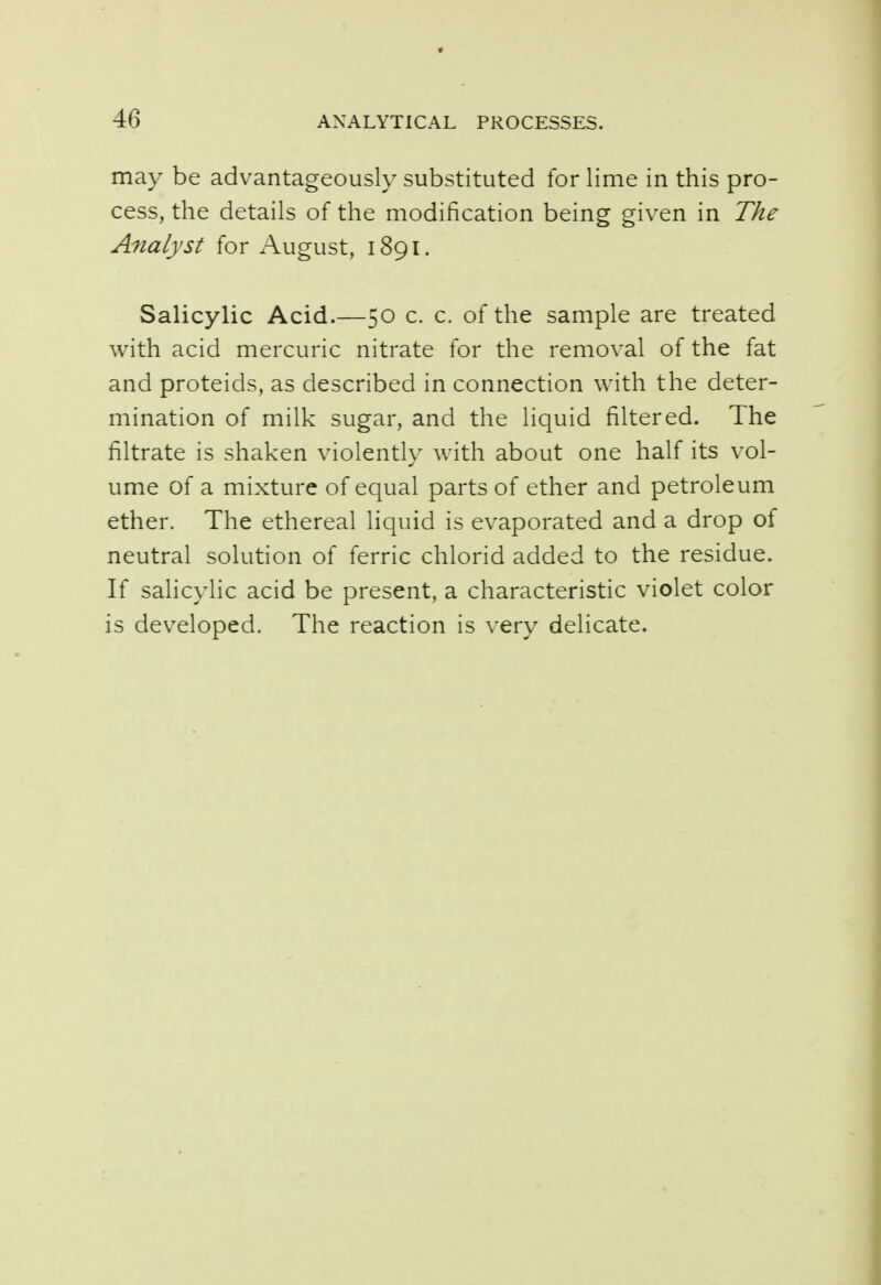 may be advantageously substituted for lime in this pro- cess, the details of the modification being given in The Analyst for August, 1891. Salicylic Acid.—50 c. c. of the sample are treated with acid mercuric nitrate for the removal of the fat and proteids, as described in connection with the deter- mination of milk sugar, and the liquid filtered. The filtrate is shaken violently with about one half its vol- ume of a mixture of equal parts of ether and petroleum ether. The ethereal liquid is evaporated and a drop of neutral solution of ferric chlorid added to the residue. If salicylic acid be present, a characteristic violet color is developed. The reaction is very delicate.