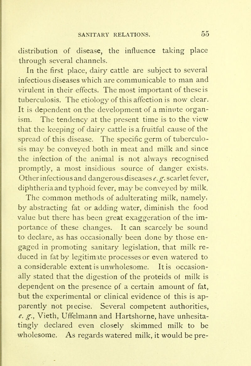distribution of disease, the influence taking place through several channels. In the first place, dairy cattle are subject to several infectious diseases which are communicable to man and virulent in their effects. The most important of these is tuberculosis. The etiology of this affection is now clear. It is dependent on the development of a minute organ- ism. The tendency at the present time is to the view that the keeping of dairy cattle is a fruitful cause of the spread of this disease. The specific germ of tuberculo- sis may be conveyed both in meat and milk and since the infection of the animal is not always recognised promptly, a most insidious source of danger exists. Other infectious and dangerous diseases e.g. scarlet fever, diphtheria and typhoid fever, maybe conveyed by milk. The common methods of adulterating milk, namely, by abstracting fat or adding water, diminish the food value but there has been great exaggeration of the im- portance of these changes. It can scarcely be sound to declare, as has occasionally been done by those en- gaged in promoting sanitary legislation, that milk re- duced in fat by legitimate processes or even watered to a considerable extent is unwholesome. It is occasion- ally stated that the digestion of the proteids of milk is dependent on the presence of a certain amount of fat, but the experimental or clinical evidence of this is ap- parently not precise. Several competent authorities, e. g., Vieth, Uffelmann and Hartshorne, have unhesita- tingly declared even closely skimmed milk to be wholesome. As regards watered milk, it would be pre-