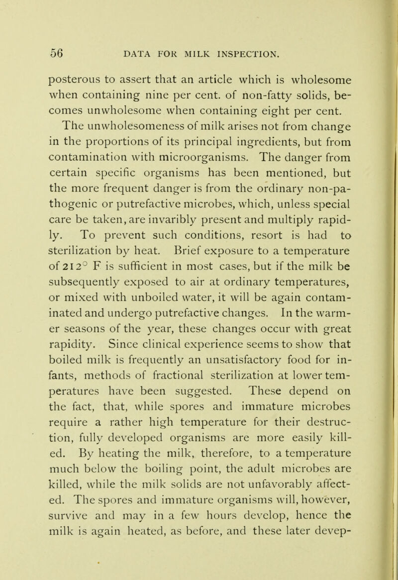 posterous to assert that an article which is wholesome when containing nine per cent, of non-fatty solids, be- comes unwholesome when containing eight per cent. The unwholesomeness of milk arises not from change in the proportions of its principal ingredients, but from contamination with microorganisms. The danger from certain specific organisms has been mentioned, but the more frequent danger is from the ordinary non-pa- thogenic or putrefactive microbes, which, unless special care be taken, are invaribly present and multiply rapid- ly. To prevent such conditions, resort is had to sterilization by heat. Brief exposure to a temperature of 212° F is sufficient in most cases, but if the milk be subsequently exposed to air at ordinary temperatures, or mixed with unboiled water, it will be again contam- inated and undergo putrefactive changes. In the warm- er seasons of the year, these changes occur with great rapidity. Since clinical experience seems to show that boiled milk is frequently an unsatisfactory food for in- fants, methods of fractional sterilization at lower tem- peratures have been suggested. These depend on the fact, that, while spores and immature microbes require a rather high temperature for their destruc- tion, fully developed organisms are more easily kill- ed. By heating the milk, therefore, to a temperature much below the boiling point, the adult microbes are killed, while the milk solids are not unfavorably affect- ed. The spores and immature organisms will, however, survive and may in a few hours develop, hence the milk is again heated, as before, and these later devep-