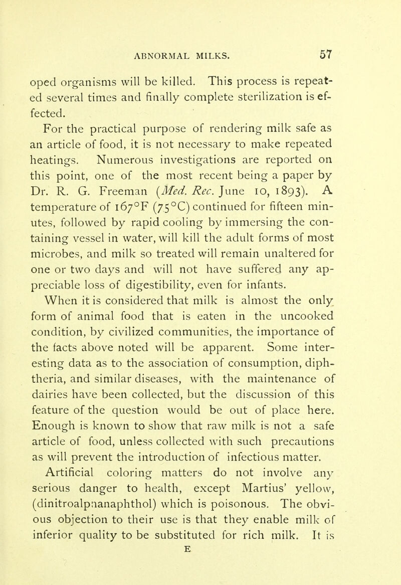 oped organisms will be killed. This process is repeat- ed several times and finally complete sterilization is ef- fected. For the practical purpose of rendering milk safe as an article of food, it is not necessary to make repeated heatings. Numerous investigations are reported on this point, one of the most recent being a paper by Dr. R. G. Freeman {Med. Rec. June 10,1893). A temperature of i6;°F (75°C) continued for fifteen min- utes, followed by rapid cooling by immersing the con- taining vessel in water, will kill the adult forms of most microbes, and milk so treated will remain unaltered for one or two days and will not have suffered any ap- preciable loss of digestibility, even for infants. When it is considered that milk is almost the only form of animal food that is eaten in the uncooked condition, by civilized communities, the importance of the facts above noted will be apparent. Some inter- esting data as to the association of consumption, diph- theria, and similar diseases, with the maintenance of dairies have been collected, but the discussion of this feature of the question would be out of place here. Enough is known to show that raw milk is not a safe article of food, unless collected with such precautions as will prevent the introduction of infectious matter. Artificial coloring matters do not involve any serious danger to health, except Martius' yellow, (dinitroalpnanaphthol) which is poisonous. The obvi- ous objection to their use is that they enable milk of inferior quality to be substituted for rich milk. It is E