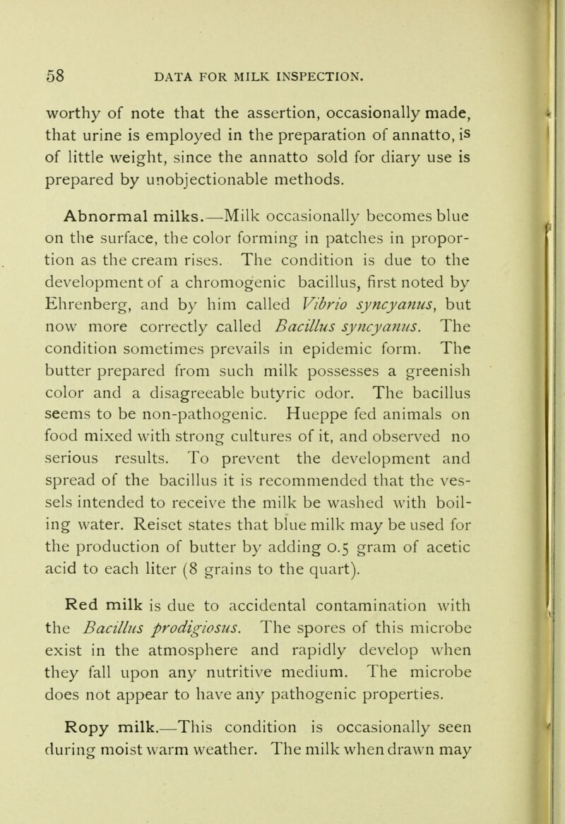 worthy of note that the assertion, occasionally made, that urine is employed in the preparation of annatto, is of little weight, since the annatto sold for diary use is prepared by unobjectionable methods. Abnormal milks.—Milk occasionally becomes blue on the surface, the color forming in patches in propor- tion as the cream rises. The condition is due to the development of a chromogenic bacillus, first noted by Ehrenberg, and by him called Vibrio syncyanus, but now more correctly called Bacillus syncyanus. The condition sometimes prevails in epidemic form. The butter prepared from such milk possesses a greenish color and a disagreeable butyric odor. The bacillus seems to be non-pathogenic. Hueppe fed animals on food mixed with strong cultures of it, and observed no serious results. To prevent the development and spread of the bacillus it is recommended that the ves- sels intended to receive the milk be washed with boil- ing water. Reiset states that blue milk may be used for the production of butter by adding 0.5 gram of acetic acid to each liter (8 grains to the quart). Red milk is due to accidental contamination with the Bacillus prodigiosus. The spores of this microbe exist in the atmosphere and rapidly develop when they fall upon any nutritive medium. The microbe does not appear to have any pathogenic properties. Ropy milk.—This condition is occasionally seen during moist warm weather. The milk when drawn may