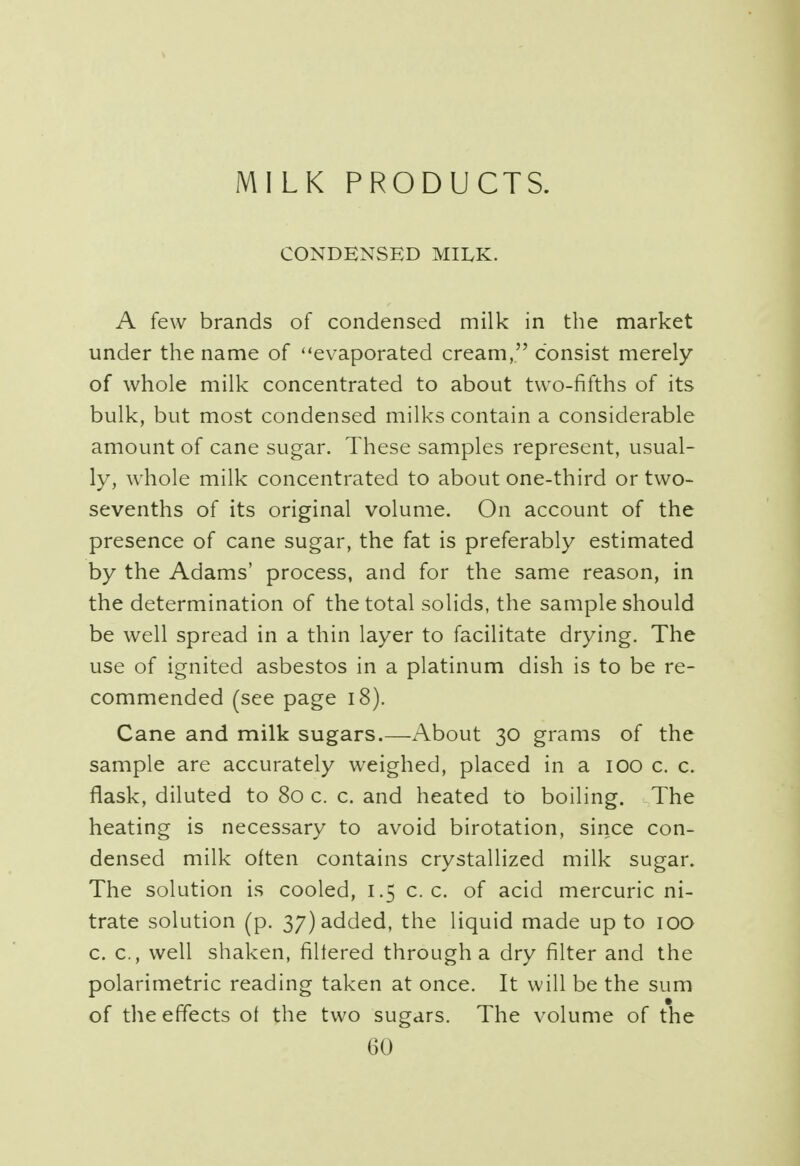 MILK PRODUCTS. CONDENSED MILK. A few brands of condensed milk in the market under the name of evaporated cream, consist merely of whole milk concentrated to about two-fifths of its bulk, but most condensed milks contain a considerable amount of cane sugar. These samples represent, usual- ly, whole milk concentrated to about one-third or two- sevenths of its original volume. On account of the presence of cane sugar, the fat is preferably estimated by the Adams' process, and for the same reason, in the determination of the total solids, the sample should be well spread in a thin layer to facilitate drying. The use of ignited asbestos in a platinum dish is to be re- commended (see page 18). Cane and milk sugars.—About 30 grams of the sample are accurately weighed, placed in a 100 c. c. flask, diluted to 80 c. c. and heated to boiling. The heating is necessary to avoid birotation, since con- densed milk often contains crystallized milk sugar. The solution is cooled, 1.5 c. c. of acid mercuric ni- trate solution (p. 37) added, the liquid made up to 100 c. c, well shaken, filtered through a dry filter and the polarimetric reading taken at once. It will be the sum of the effects of the two sugars. The volume of the GO