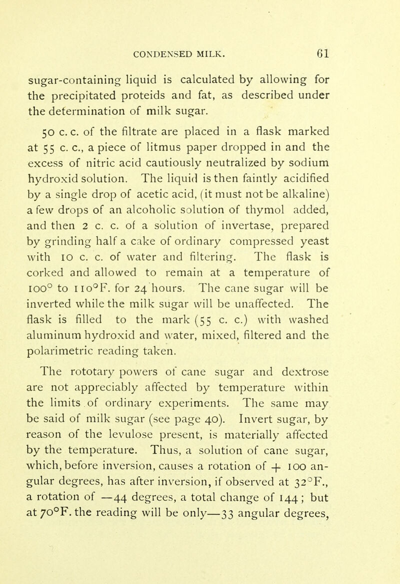 sugar-containing liquid is calculated by allowing for the precipitated proteids and fat, as described under the determination of milk sugar. 50 c. c. of the filtrate are placed in a flask marked at 55 c. c, a piece of litmus paper dropped in and the excess of nitric acid cautiously neutralized by sodium hydroxid solution. The liquid is then faintly acidified by a single drop of acetic acid, (it must not be alkaline) a few drops of an alcoholic solution of thymol added, and then 2 c. c. of a solution of invertase, prepared by grinding half a cake of ordinary compressed yeast with 10 c. c. of water and filtering. The flask is corked and allowed to remain at a temperature of ioo° to no°F. for 24 hours. The cane sugar will be inverted while the milk sugar will be unaffected. The flask is filled to the mark (55 c. c.) with washed aluminum hydroxid and water, mixed, filtered and the polarimetric reading taken. The rototary powers of cane sugar and dextrose are not appreciably affected by temperature within the limits of ordinary experiments. The same may be said of milk sugar (see page 40). Invert sugar, by reason of the levulose present, is materially affected by the temperature. Thus, a solution of cane sugar, which, before inversion, causes a rotation of -f- 100 an- gular degrees, has after inversion, if observed at 32°F., a rotation of —44 degrees, a total change of 144; but at70°F. the reading will be only—33 angular degrees,