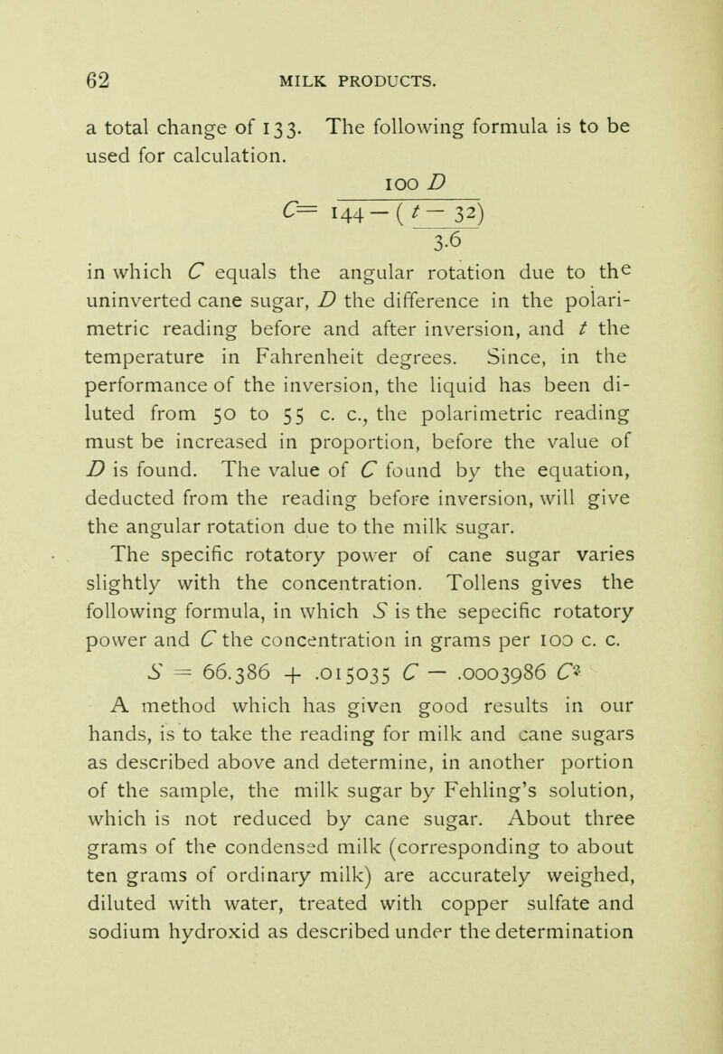 a total change of 133. The following formula is to be used for calculation. 100 D C= 144 — ( t— 32) 3-6 in which C equals the angular rotation due to the uninverted cane sugar, D the difference in the polari- metric reading before and after inversion, and t the temperature in Fahrenheit degrees. Since, in the performance of the inversion, the liquid has been di- luted from 50 to 55 0 c, the polarimetric reading must be increased in proportion, before the value of D is found. The value of C found by the equation, deducted from the reading before inversion, will give the angular rotation due to the milk sugar. The specific rotatory power of cane sugar varies slightly with the concentration. Tollens gives the following formula, in which 6* is the sepecific rotatory power arid C the concentration in grams per 100 0 c. S = 66.386 + .015035 C — .0003986 & A method which has given good results in our hands, is to take the reading for milk and cane sugars as described above and determine, in another portion of the sample, the milk sugar by Fehling's solution, which is not reduced by cane sugar. About three grams of the condensed milk (corresponding to about ten grams of ordinary milk) are accurately weighed, diluted with water, treated with copper sulfate and sodium hydroxid as described under the determination