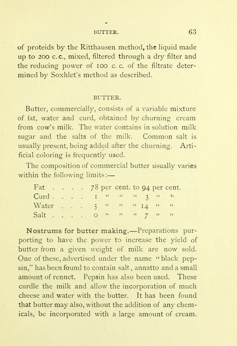 of proteids by the Ritthausen method, the liquid made up to 200 c. c, mixed, filtered through a dry filter and the reducing power of 100 c. c. of the filtrate deter- mined by Soxhlet's method as described. BUTTER. Butter, commercially, consists of a variable mixture of fat, water and curd, obtained by churning cream from cow's milk. The water contains in solution milk sugar and the salts of the milk. Common salt is usually present, being added after the churning. Arti- ficial coloring is frequently used. The composition of commercial butter usually varies within the following limits:— Fat .... 78 per cent, to 94 per cent. Curd .... 1    3   Water ... 5    14  Salt .... o    7   Nostrums for butter making.—Preparations pur- porting to have the power to increase the yield of butter from a given weight of milk are now sold. One of these, advertised under the name  black pep- sin, has been found to contain salt, annatto and a small amount of rennet. Pepsin has also been used. These curdle the milk and allow the incorporation of much cheese and water with the butter. It has been found that butter may also, without the addition of any chem- icals, be incorporated with a large amount of cream.