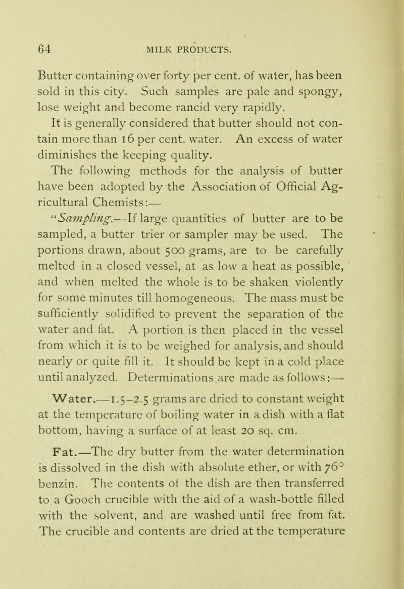 Butter containing over forty per cent, of water, has been sold in this city. Such samples are pale and spongy, lose weight and become rancid very rapidly. It is generally considered that butter should not con- tain more than 16 per cent, water. An excess of water diminishes the keeping quality. The following methods for the analysis of butter have been adopted by the Association of Official Ag- ricultural Chemists:— Sampling.—If large quantities of butter are to be sampled, a butter trier or sampler may be used. The portions drawn, about 500 grams, are to be carefully melted in a closed vessel, at as low a heat as possible, and when melted the whole is to be shaken violently for some minutes till homogeneous. The mass must be sufficiently solidified to prevent the separation of the water and fat. A portion is then placed in the vessel from which it is to be weighed for analysis, and should nearly or quite fill it. It should be kept in a cold place until analyzed. Determinations are made as follows:— Water.—1.5-2.5 grams are dried to constant weight at the temperature of boiling water in a dish with a flat bottom, having a surface of at least 20 sq. cm. Fat.—The dry butter from the water determination is dissolved in the dish with absolute ether, or with 760 benzin. The contents ot the dish are then transferred to a Gooch crucible with the aid of a wash-bottle filled with the solvent, and are washed until free from fat. The crucible and contents are dried at the temperature