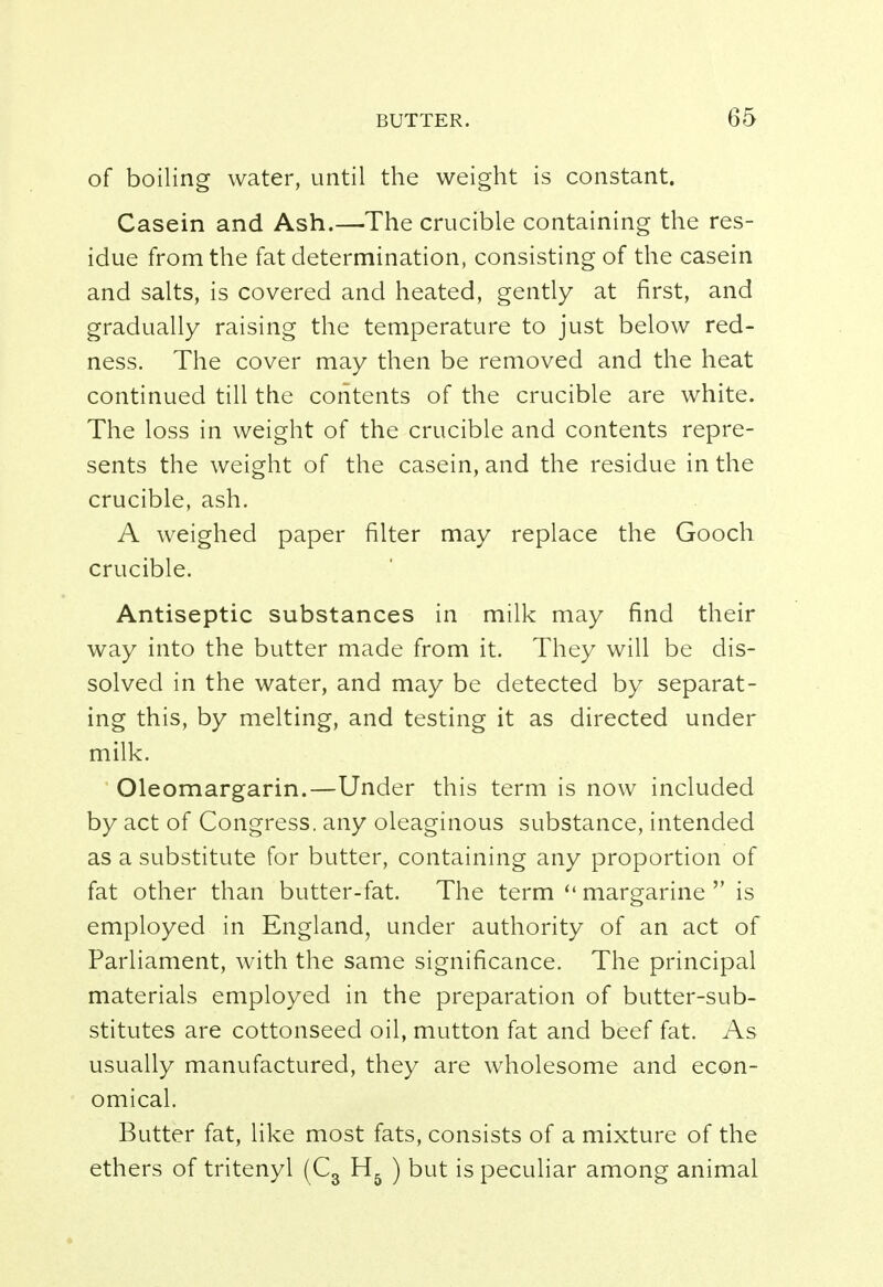 of boiling water, until the weight is constant. Casein and Ash.—The crucible containing the res- idue from the fat determination, consisting of the casein and salts, is covered and heated, gently at first, and gradually raising the temperature to just below red- ness. The cover may then be removed and the heat continued till the contents of the crucible are white. The loss in weight of the crucible and contents repre- sents the weight of the casein, and the residue in the crucible, ash. A weighed paper filter may replace the Gooch crucible. Antiseptic substances in milk may find their way into the butter made from it. They will be dis- solved in the water, and may be detected by separat- ing this, by melting, and testing it as directed under milk. Oleomargarin.—Under this term is now included by act of Congress, any oleaginous substance, intended as a substitute for butter, containing any proportion of fat other than butter-fat. The term  margarine  is employed in England, under authority of an act of Parliament, with the same significance. The principal materials employed in the preparation of butter-sub- stitutes are cottonseed oil, mutton fat and beef fat. As usually manufactured, they are wholesome and econ- omical. Butter fat, like most fats, consists of a mixture of the ethers of tritenyl (C3 H& ) but is peculiar among animal