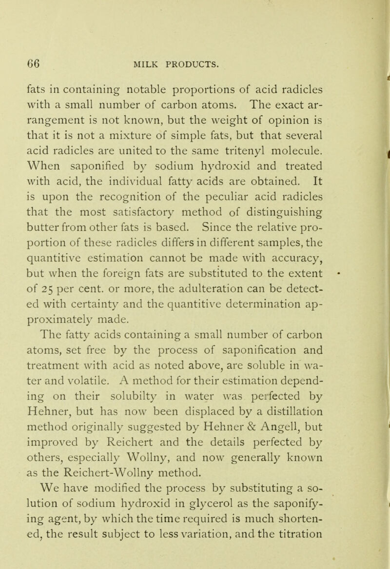 fats in containing notable proportions of acid radicles with a small number of carbon atoms. The exact ar- rangement is not known, but the weight of opinion is that it is not a mixture of simple fats, but that several acid radicles are united to the same tritenyl molecule. When saponified by sodium hydroxid and treated with acid, the individual fatty acids are obtained. It is upon the recognition of the peculiar acid radicles that the most satisfactory method of distinguishing butter from other fats is based. Since the relative pro- portion of these radicles differs in different samples, the quantitive estimation cannot be made with accuracy, but when the foreign fats are substituted to the extent of 25 per cent, or more, the adulteration can be detect- ed with certainty and the quantitive determination ap- proximately made. The fatty acids containing a small number of carbon atoms, set free by the process of saponification and treatment with acid as noted above, are soluble in wa- ter and volatile. A method for their estimation depend- ing on their solubilty in water was perfected by Hehner, but has now been displaced by a distillation method originally suggested by Hehner & Angell, but improved by Reichert and the details perfected by others, especially Wollny, and now generally known as the Reichert-Wollny method. We have modified the process by substituting a so- lution of sodium hydroxid in glycerol as the saponify- ing agent, by which the time required is much shorten- ed, the result subject to less variation, and the titration