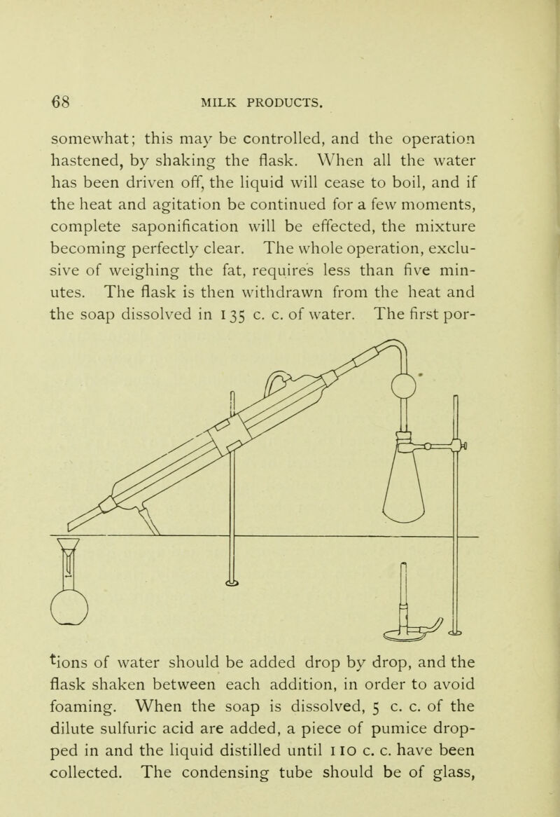 somewhat; this may be controlled, and the operation hastened, by shaking the flask. When all the water has been driven off, the liquid will cease to boil, and if the heat and agitation be continued for a few moments, complete saponification will be effected, the mixture becoming perfectly clear. The whole operation, exclu- sive of weighing the fat, requires less than five min- utes. The flask is then withdrawn from the heat and the soap dissolved in 135 c. c. of water. The first por- tions of water should be added drop by drop, and the flask shaken between each addition, in order to avoid foaming. When the soap is dissolved, 5 c. c. of the dilute sulfuric acid are added, a piece of pumice drop- ped in and the liquid distilled until 110 c. c. have been collected. The condensing tube should be of glass,