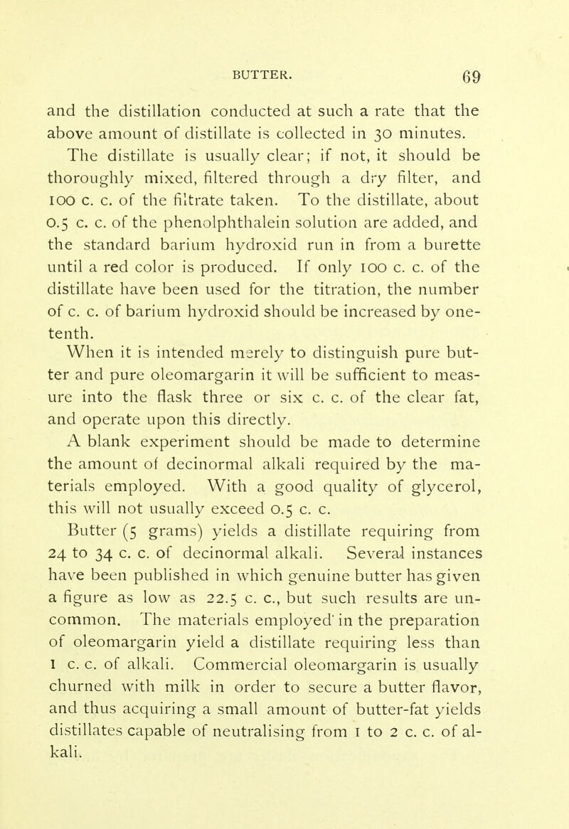 and the distillation conducted at such a rate that the above amount of distillate is collected in 30 minutes. The distillate is usually clear; if not, it should be thoroughly mixed, filtered through a dry filter, and 100 c. c. of the filtrate taken. To the distillate, about 0.5 c. c. of the phenolphthalein solution are added, and the standard barium hydroxid run in from a burette until a red color is produced. If only 100 c. c. of the distillate have been used for the titration, the number of c. c. of barium hydroxid should be increased by one- tenth. When it is intended merely to distinguish pure but- ter and pure oleomargarin it will be sufficient to meas- ure into the flask three or six c. c. of the clear fat, and operate upon this directly. A blank experiment should be made to determine the amount of decinormal alkali required by the ma- terials employed. With a good quality of glycerol, this will not usually exceed 0.5 c. c. Butter (5 grams) yields a distillate requiring from 24 to 34 c. c. of decinormal alkali. Several instances have been published in which genuine butter has given a figure as low as 22.5 c. c, but such results are un- common. The materials employed' in the preparation of oleomargarin yield a distillate requiring less than 1 c. c. of alkali. Commercial oleomargarin is usually churned with milk in order to secure a butter flavor, and thus acquiring a small amount of butter-fat yields distillates capable of neutralising from 1 to 2 c. c. of al- kali.