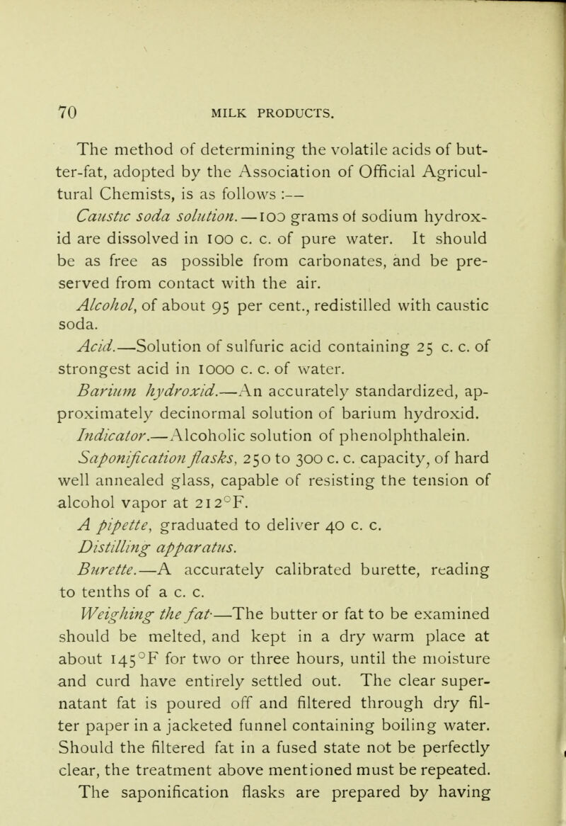 The method of determining the volatile acids of but- ter-fat, adopted by the Association of Official Agricul- tural Chemists, is as follows :— Caustic soda solution. — ico grams of sodium hydrox- id are dissolved in ioo c. c. of pure water. It should be as free as possible from carbonates, and be pre- served from contact with the air. Alcohol, of about 95 per cent., redistilled with caustic soda. Acid.—Solution of sulfuric acid containing 25 c. c. of strongest acid in IOOO c. c. of water. Barium hydroxid.—An accurately standardized, ap- proximately decinormal solution of barium hydroxid. Indicator.—Alcoholic solution of phenolphthalein. Saponification flasks, 250 to 300 c. c. capacity, of hard well annealed glass, capable of resisting the tension of alcohol vapor at 2I2°F. A pipette, graduated to deliver 40 c. c. Distilling apparatus. Burette.—A accurately calibrated burette, reading to tenths of a c. c. Weighing the fat-—The butter or fat to be examined should be melted, and kept in a dry warm place at about 145°F for two or three hours, until the moisture and curd have entirely settled out. The clear super- natant fat is poured off and filtered through dry fil- ter paper in a jacketed funnel containing boiling water. Should the filtered fat in a fused state not be perfectly clear, the treatment above mentioned must be repeated. The saponification flasks are prepared by having