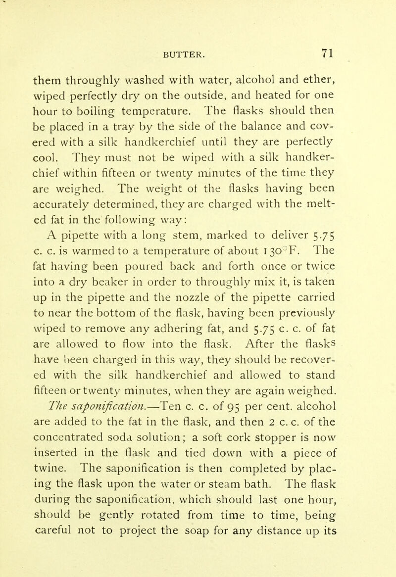 them throughly washed with water, alcohol and ether, wiped perfectly dry on the outside, and heated for one hour to boiling temperature. The flasks should then be placed in a tray by the side of the balance and cov- ered with a silk handkerchief until they are perfectly cool. They must not be wiped with a silk handker- chief within fifteen or twenty minutes of the time they are weighed. The weight of the flasks having been accurately determined, they are charged with the melt- ed fat in the following way: A pipette with a long stem, marked to deliver 5.75 c. c. is warmed to a temperature of about I30°F. The fat having been poured back and forth once or twice into a dry beaker in order to throughly mix it, is taken up in the pipette and the nozzle of the pipette carried to near the bottom of the flask, having been previously wiped to remove any adhering fat, and 5.75 c. c. of fat are allowed to flow into the flask. After the flasks have been charged in this way, they should be recover- ed with the silk handkerchief and allowed to stand fifteen or twenty minutes, when they are again weighed. The saponification.—Ten c. c. of 95 per cent, alcohol are added to the fat in the flask, and then 2 c. c. of the concentrated soda solution; a soft cork stopper is now inserted in the flask and tied down with a piece of twine. The saponification is then completed by plac- ing the flask upon the water or steam bath. The flask during the saponification, which should last one hour, should be gently rotated from time to time, being careful not to project the soap for any distance up its